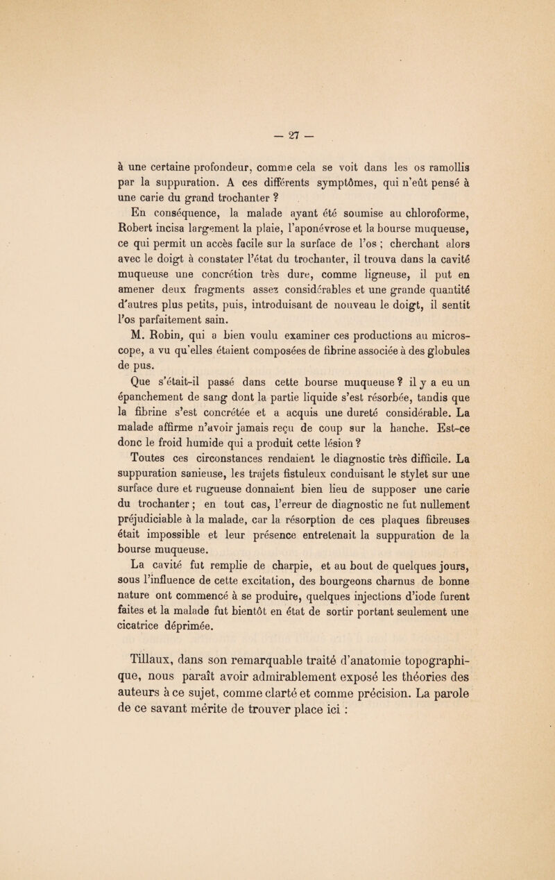 à une certaine profondeur, comme cela se voit dans les os ramollis par la suppuration. A ces différents symptômes, qui n’eût pensé à une carie du grand trochanter ? En conséquence, la malade ayant été soumise au chloroforme, Robert incisa largement la plaie, l’aponévrose et la bourse muqueuse, ce qui permit un accès facile sur la surface de l’os ; cherchant alors avec le doigt à constater l’état du trochanter, il trouva dans la cavité muqueuse une concrétion très dure, comme ligneuse, il put en amener deux fragments assez considérables et une grande quantité d'autres plus petits, puis, introduisant de nouveau le doigt, il sentit l’os parfaitement sain. M. Robin, qui a bien voulu examiner ces productions au micros¬ cope, a vu qu’elles étaient composées de fibrine associée à des globules de pus. Que s’était-il passé dans cette bourse muqueuse ? il y a eu un épanchement de sang dont la partie liquide s’est résorbée, tandis que la fibrine s’est concrétée et a acquis une dureté considérable. La malade affirme n’avoir jamais reçu de coup sur la hanche. Est-ce donc le froid humide qui a produit cette lésion ? Toutes ces circonstances rendaient le diagnostic très difficile. La suppuration sanieuse, les trajets fistuleux conduisant le stylet sur une surface dure et rugueuse donnaient bien lieu de supposer une carie du trochanter ; en tout cas, l’erreur de diagnostic ne fut nullement préjudiciable à la malade, car la résorption de ces plaques fibreuses était impossible et leur présence entretenait la suppuration de la bourse muqueuse. La cavité fut remplie de charpie, et au bout de quelques jours, sous l’influence de cette excitation, des bourgeons charnus de bonne nature ont commencé à se produire, quelques injections d’iode furent faites et la malade fut bientôt en état de sortir portant seulement une cicatrice déprimée. Tillaux, dans son remarquable traité d’anatomie topographi¬ que, nous paraît avoir admirablement exposé les théories des auteurs à ce sujet, comme clarté et comme précision. La parole de ce savant mérite de trouver place ici :