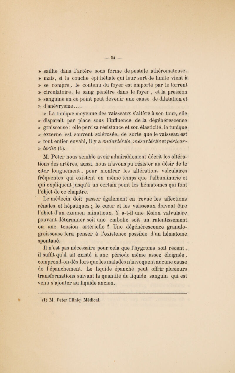 » saillie dans l’artère sous forme de pustule athéromateuse, » mais, si la couche épithéliale qui leur sert de limite vient à » se rompre, le contenu du foyer est emporté par le torrent » circulatoire, le sang pénètre dans le foyer, et la pression » sanguine en ce point peut devenir une cause de dilatation et » d’anévrysme.... » La tunique moyenne des vaisseaux s’altère à son tour, elle » disparaît par place sous l’influence de la dégénérescence » graisseuse ; elle perd sa résistance et son élasticité, la tunique » externe est souvent sclérosée, de sorte que le vaisseau est » tout entier envahi, il y a endarièrüe, mêsartêrüeQlpêricar- » têrüe (1). M. Peter nous semble avoir admirablement décrit les altéra¬ tions des artères, aussi, nous n’avons pu résister au désir de le citer longuement, pour montrer les altérations valculaires fréquentes qui existent en même temps que l’albuminurie et qui expliquent jusqu’à un certain point les hématomes qui font l’objet de ce chapitre. Le médecin doit passer également en revue les affections rénales et hépatiques ; le cœur et les vaisseaux doivent être l’objet d’un examen minutieux. Y a-t-il une lésion valvulaire pouvant déterminer soit une embolie soit un ralentissement ou une tension artérielle ? Une dégénérescence granulo- graisseuse fera penser à l’existence possible d’un hématome spontané. Il n’est pas nécessaire pour cela que l’hygroma soit récent, il suffît qu’il ait existé à une période même assez éloignée, comprend-on dès lors que les malades n’invoquent aucune cause de l’épanchement. Le liquide épanché peut offrir plusieurs transformations suivant la quantité du liquide sanguin qui est venu s’ajouter au liquide ancien. (1) M. Peter Gliniq. Médical.