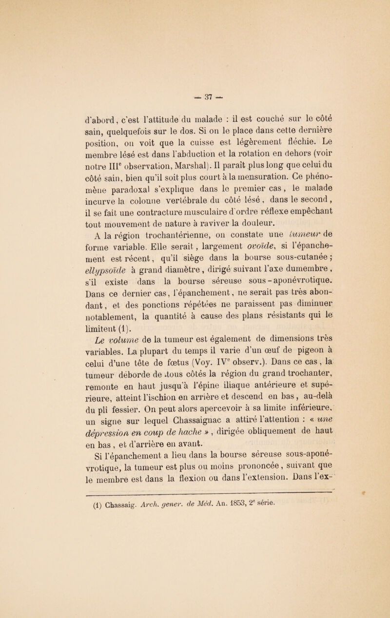 d'abord, c’est l’attitude du malade : il est couché sur le côté sain, quelquefois sur le dos. Si on le place dans cette dernière position, on voit que la cuisse est legerement flechie. Le membre lésé est dans l'abduction et la rotation en dehors (voir notre IIIe observation, Marshal). Il paraît plus long que celui du côté sain, bien qu’il soit plus court à la mensuration. Ce phéno¬ mène paradoxal s’explique dans le premier cas, le malade incurve la colonne vertébrale du côté lésé , dans le second , il se fait une contracture musculaire d'ordre réflexe empêchant tout mouvement de nature à raviver la douleur. A la région trochantérienne, on constate une tumeur de forme variable. Elle serait, largement ovoïde, si l’épanche¬ ment est récent, qu’il siège dans la bourse sous-cutanée ; ellypsoïde à grand diamètre , dirigé suivant l’axe dumembre , s'il existe dans la bourse séreuse sous - aponévrotique. Dans ce dernier cas, l'épanchement, ne serait pas très abon¬ dant , et des ponctions répétées ne paraissent pas diminuer notablement, la quantité à cause des plans résistants qui le limitent (1). Le volume de la tumeur est également de dimensions très variables. La plupart du temps il varie d’un œuf de pigeon à celui d’une tête de fœtus (Voy. IVe observ.). Dans ce cas, la tumeur déborde de flous côtés la région du grand trochanter, remonte en haut jusqu’à l’épine iliaque antérieure et supé¬ rieure, atteint l’ischion en arrière et descend en bas, au-delà du pli fessier. On peut alors apercevoir à sa limite inférieure, un signe sur lequel Chassaignac a attiré l’attention : « une dépression en coup de hache » , dirigée obliquement de haut en bas , et d’arrière en avant. Si l’épanchement a lieu dans la bourse séreuse sous-aponé- vrotique, la tumeur est plus ou moins prononcée, suivant que le membre est dans la flexion ou dans 1 extension. Dans 1 ex- (1) Chassaig. Avch. genev. de Méd. An. 1853, 2 série.