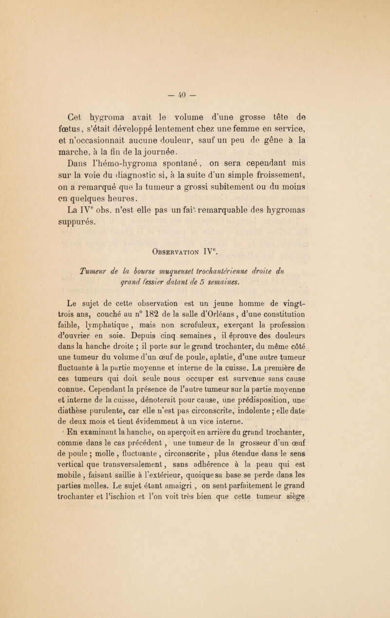 Cet hygroma avait le volume d’une grosse tête de fœtus, s’était développé lentement chez une femme en service, et n’occasionnait aucune douleur, sauf un peu de gêne à la marche, à la fin de la journée. Dans l’hémo-hygroma spontané, on sera cependant mis sur la voie du diagnostic si, à la suite d’un simple froissement, on a remarqué que la tumeur a grossi subitement ou du moins en quelques heures. La IVe obs. n’est elle pas nn fait remarquable des hygromas suppurés. Observation IVe. Tumeur de la bourse muqueuset trochantérienne droite du grand fessier datant de 5 semaines. Le sujet de cette observation est un jeune homme de vingt- trois ans, couché au n° 182 de la salle d’Orléans , d’une constitution faible, lymphatique, mais non scrofuleux, exerçant la profession d’ouvrier en soie. Depuis cinq semaines, il éprouve des douleurs dans la hanche droite ; il porte sur le grand trochanter, du même côté une tumeur du volume d’un œuf de poule, aplatie, d’une autre tumeur fluctuante à la partie moyenne et interne de la cuisse. La première de ces tumeurs qui doit seule nous occuper est survenue sans cause connue. Cependant la présence de l’autre tumeur sur la partie moyenne et interne de la cuisse, dénoterait pour cause, une prédisposition, une diathèse purulente, car elle n’est pas circonscrite, indolente ; elle date de deux mois et tient évidemment à un vice interne. En examinant la hanche, on aperçoit en arrière du grand trochanter, comme dans le cas précédent , une tumeur de la grosseur d’un œuf de poule ; molle , fluctuante , circonscrite , plus étendue dans le sens vertical que transversalement, sans adhérence à la peau qui est mobile , faisant saillie à l’extérieur, quoique sa base se perde dans les parties molles. Le sujet étant amaigri , on sent parfaitement le grand trochanter et l’ischion et l’on voit très bien que cette tumeur siège