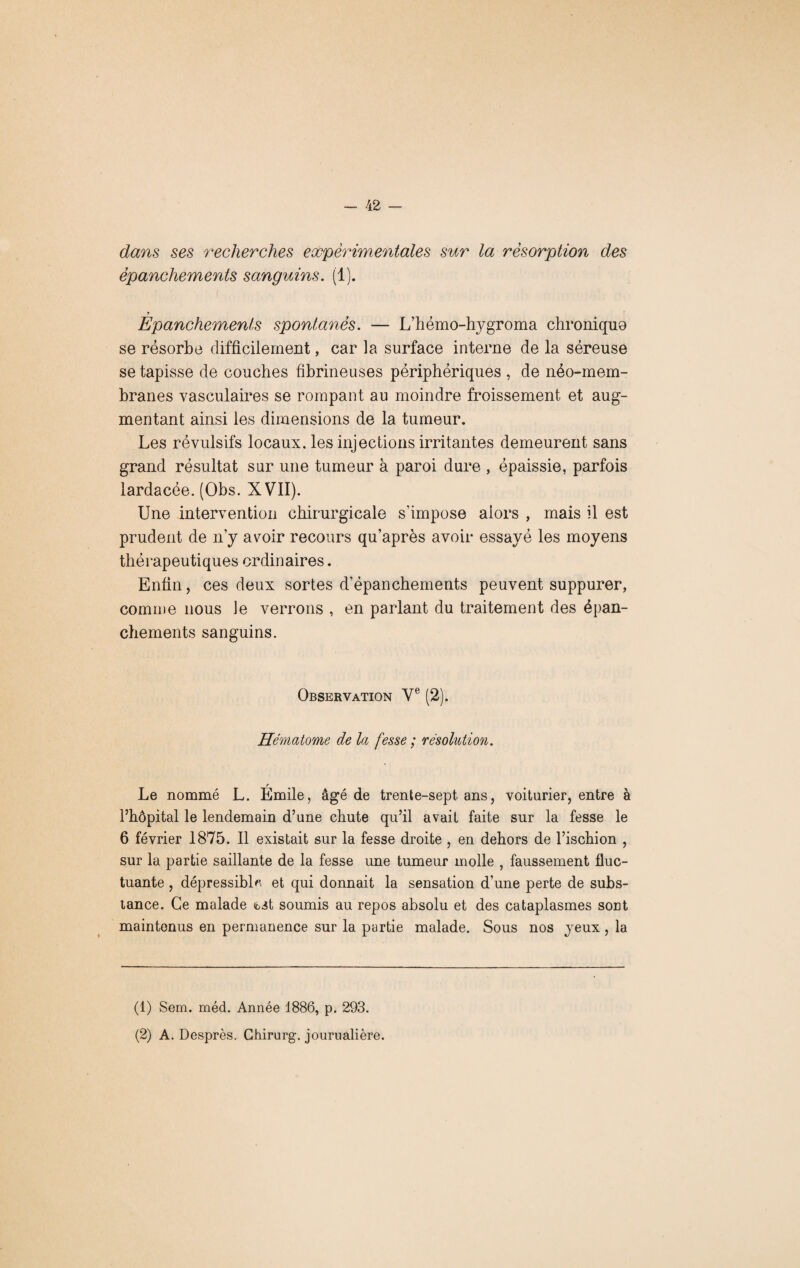 dans ses recherches expérimentales sur la résorption des épanchements sanguins. (1). y Epanchements spontanés. — L’hémo-hygroma chronique se résorbe difficilement, car la surface interne de la séreuse se tapisse de couches fibrineuses périphériques , de néo-mem¬ branes vasculaires se rompant au moindre froissement et aug¬ mentant ainsi les dimensions de la tumeur. Les révulsifs locaux, les injections irritantes demeurent sans grand résultat sur une tumeur à paroi dure , épaissie, parfois lardacée. (Obs. XVII). Une intervention chirurgicale s'impose alors , mais il est prudent de n’y avoir recours qu’après avoir essayé les moyens thérapeutiques ordinaires. Enfin, ces deux sortes d’épanchements peuvent suppurer, comme nous le verrons , en parlant du traitement des épan¬ chements sanguins. Observation Ve (2). Hématome de la fesse ; résolution. r Le nommé L. Emile, âgé de trente-sept, ans, voiturier, entre à l’hôpital le lendemain d’une chute qu’il avait faite sur la fesse le 6 février 1875. Il existait sur la fesse droite , en dehors de l’ischion , sur la partie saillante de la fesse une tumeur molle , faussement fluc¬ tuante , dépressibL. et qui donnait la sensation d’une perte de subs¬ tance. Ce malade «bit soumis au repos absolu et des cataplasmes sont maintenus en permanence sur la partie malade. Sous nos yeux , la (1) Sem. méd. Année 1886, p. 293. (2) A. Desprès. Ghirurg. journalière.