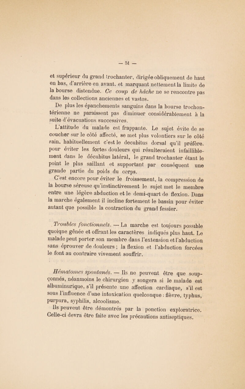 et supérieur du grand trochanter, dirigée obliquement de haut en bas, d’arrière en avant, et marquant nettement la limite de la bourse distendue. Ce coup de hâche ne se rencontre pas dans les collections anciennes et vastes. De plus les épanchements sanguins dans la bourse trochon- térienne ne paraissent pas diminuer considérablement à la suite d évacuations successives. L attitude du malade est frappante. Le sujet évite de se coucher sur le côté affecté, se met plus volontiers sur le côté sain, habituellement c’est le decubitus dorsal qu’il préfère, pour éviter les fortes douleurs qui résulteraient infaillible¬ ment dans le décubitus latéral, le grand trochanter étant le point le plus saillant et supportant par conséquent une grande partie du poids du corps. G est encore pour éviter le froissement, la compression de la bourse sereuse qu instinctivement le sujet met le membre entre une légère abduction et le demi-quart de flexion. Dans la marche egalement il incline fortement le bassin pour éviter autant que possible la contraction du grand fessier. Troubles fonctionnels. — La marche est toujours possible quoiqne gênée et offrant les caractères indiqués plus haut. Le malade peut porter son membre dans l’extension et l’abduction sans éprouver de douleurs ; la flexion et l’abduction forcées le font au contraire vivement souffrir. Hématomes spontanés. — Ils ne peuvent être que soup¬ çonnés, néanmoins le chirurgien y songera si le malade est albuminurique, s’il présente une affection cardiaque, s’il est sous 1 influence d une intoxication quelconque : fièvre, typhus, purpura, syphilis, alcoolisme. Ils peuveut être démontrés par la ponction exploratrice. Celle-ci devra être faite avec les précautions antiseptiques.