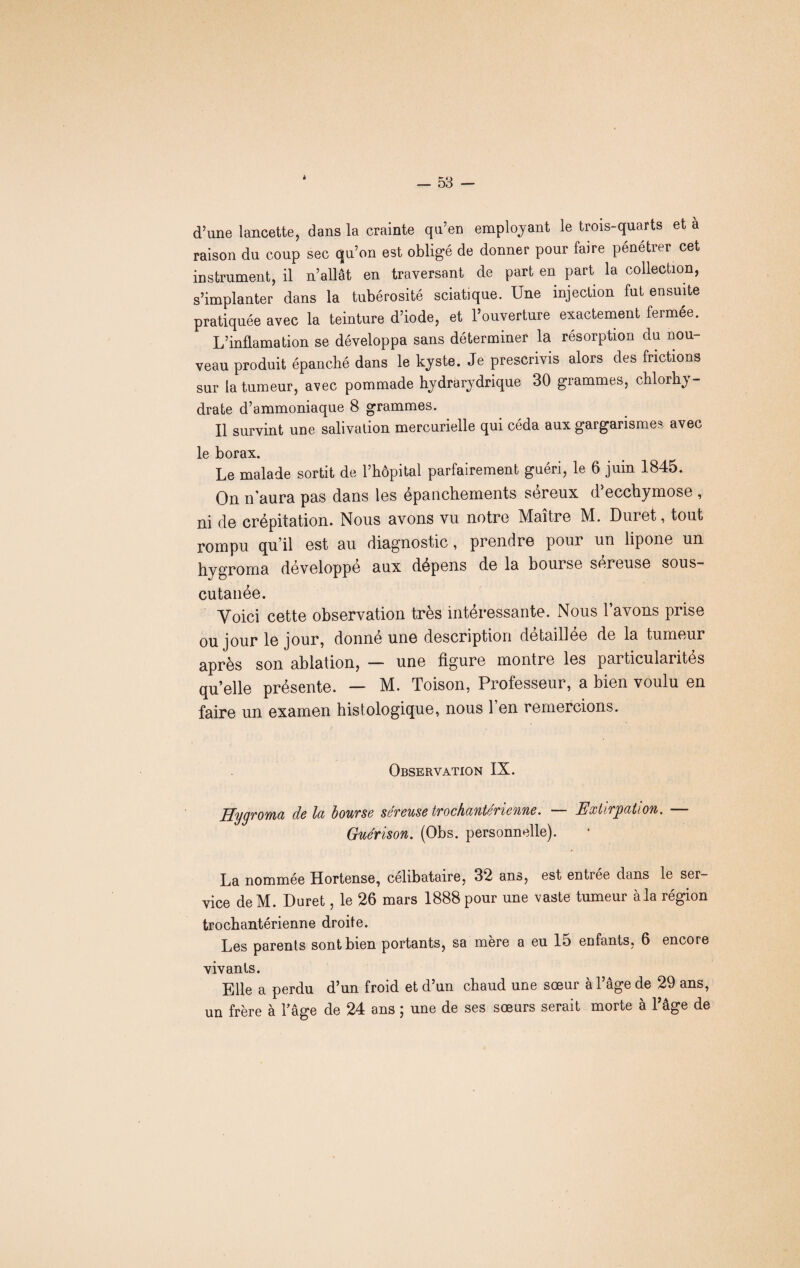 4 d’une lancette, dans la crainte qu’en employant le trois-quarts et a raison du coup sec qu’on est obligé de donner pour faire pénétrer cet instrument, il n’allât en traversant de part en part la collection, s’implanter dans la tubérosité sciatique. Une injection fut ensuite pratiquée avec la teinture d’iode, et l’ouverture exactement fermée. L’inflamation se développa sans déterminer la résorption du nou¬ veau produit épanché dans le kyste. Je prescrivis alors des frictions sur la tumeur, avec pommade hydrarydrique 30 grammes, chlorhy- drate d’ammoniaque 8 grammes. Il survint une salivation mercurielle qui céda aux gargarismes avec le borax. Le malade sortit de l’hôpital parfairement guéri, le 6 juin 1845. On n’aura pas dans les épanchements séreux d’ecchymose , ni de crépitation. Nous avons vu notre Maître M. Duret, tout rompu qu’il est au diagnostic, prendre pour un lipone un hygroma développe aux dépens de la bourse sereuse sous- cutanée. Yoici cette observation très intéressante. Nous l’avons prise ou jour le jour, donne une description detaillee de la tumeur après son ablation, — une figure montre les particularités quelle présente. — M. Toison, Professeur, a bien voulu en faire un examen histologique, nous l’en remercions. Observation IX. Hygroma de la bourse séreuse trochantérienne. — Extirpation. — Guérison. (Obs. personnelle). La nommée Hortense, célibataire, 32 ans, est entrée dans le ser¬ vice deM. Duret, le 26 mars 1888 pour une vaste tumeur à la région trochantérienne droite. Les parents sont bien portants, sa mère a eu 15 enfants, 6 encore vivants. Elle a perdu d’un froid et d’un chaud une sœur à l’âge de 29 ans, un frère à l’âge de 24 ans ; une de ses sœurs serait morte à l’âge de