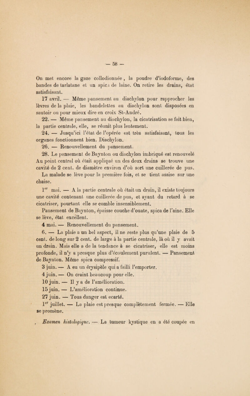 On met encore la gaze collodionnée , la poudre d’iodoforme, des bandes de tarlatane et un spici de laine. On retire les drains, état satisfaisant. 17 avril. — Même pansement au diachylon pour rapprocher les lèvres de la plaie, les bandelettes au diachylon sont disposées en sautoir ou pour mieux dire en croix St-André. 22. — Même pansement au diachylon, la cicatrisation se fait bien, la partie centrale, elle, se réunit plus lentement. 24. — Jusqu’ici l’état de l’opérée est très satisfaisant, tous les organes fonctionnent bien. Diachylon. 26. — Renouvellement du pansement. 28. Le pansement deBaynton ou diachylon imbriqué est renouvelé Au point central où était appliqué un des deux drains se trouve une cavité de 2 cent, de diamètre environ d’où sort une cuillerée de pus. La malade se lève pour la première fois, et se tient assise sur une chaise. 1er mai. — A la partie centrale où était un drain, il existe toujours une cavité contenant une cuillerée de pus, et ayant du retard à se cicatriser, pourtant elle se comble insensiblement. Pansement de Baynton, épaisse couche d’ouate, spica de Taine. Elle se lève, état excellent. 4 mai. — Renouvellement du pansement. 6. — La plaie a un bel aspect, il ne reste plus qu’une plaie de 5 cent, de long sur 2 cent, de large à la partie centrale, là où il y avait un drain. Mais elle a de la tendance à se cicatriser, elle est moins profonde, il n’y a presque plus d’écoulement purulent. — Pansement de Baynton. Même spica compressif. 3 juin. — A eu un érysipèle qui a failli l’emporter. 4 juin. — On craint beaucoup pour elle. io j uin. — Il y a de l’amélioration. 15 juin. — L’amélioration continue. 27 juin. — Tous danger est écarté. 1er juillet. — La plaie est presque complètement fermée. — Elle se promène. r Examen histologique. — La tumeur kystique en a été coupée en