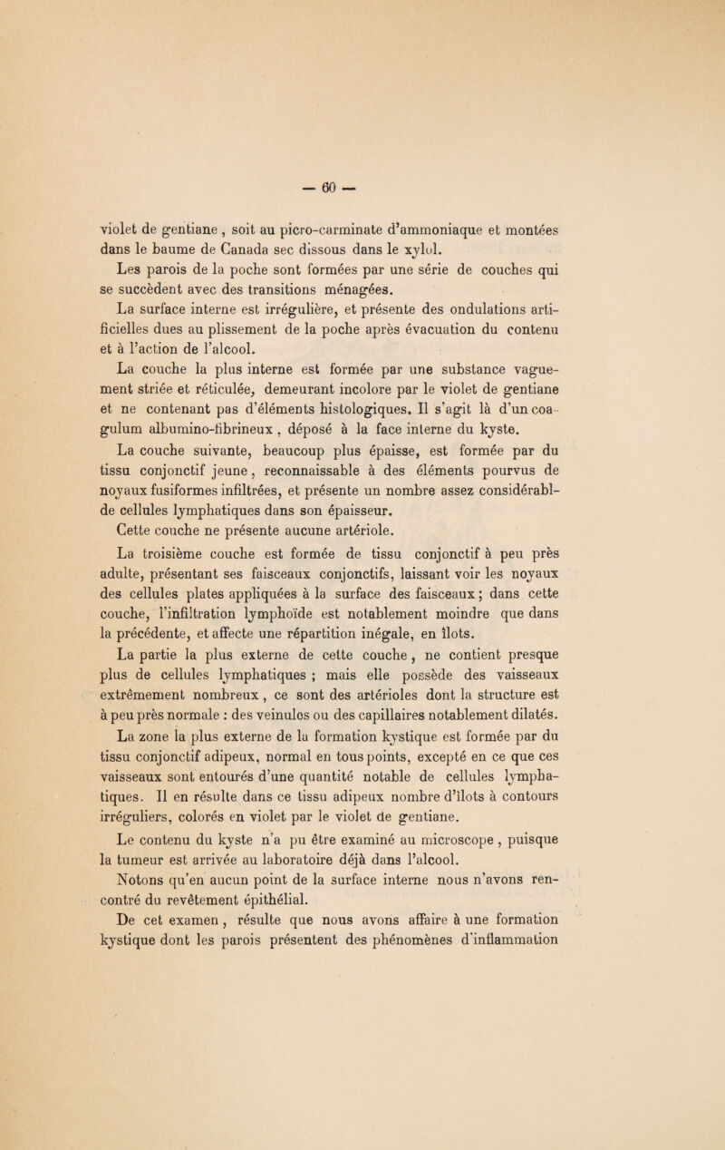 violet de gentiane , soit au picro-carminate d’ammoniaque et montées dans le baume de Canada sec dissous dans le xylol. Les parois de la poche sont formées par une série de couches qui se succèdent avec des transitions ménagées. La surface interne est irrégulière, et présente des ondulations arti¬ ficielles dues au plissement de la poche après évacuation du contenu et à l’action de l’alcool. La couche la plus interne est formée par une substance vague¬ ment striée et réticulée, demeurant incolore par le violet de gentiane et ne contenant pas d’éléments histologiques. Il s’agit là d’un coa gulum albumino-fibrineux , déposé à la face interne du kyste. La couche suivante, beaucoup plus épaisse, est formée par du tissu conjonctif jeune, reconnaissable à des éléments pourvus de noyaux fusiformes infiltrées, et présente un nombre assez considérabl- de cellules lymphatiques dans son épaisseur. Cette couche ne présente aucune artériole. La troisième couche est formée de tissu conjonctif à peu près adulte, présentant ses faisceaux conjonctifs, laissant voir les noyaux des cellules plates appliquées à la surface des faisceaux ; dans cette couche, l’infiltration lymphoïde est notablement moindre que dans la précédente, et affecte une répartition inégale, en îlots. La partie la plus externe de cette couche , ne contient presque plus de cellules lymphatiques ; mais elle possède des vaisseaux extrêmement nombreux, ce sont des artérioles dont la structure est à peu près normale : des veinules ou des capillaires notablement dilatés. La zone la plus externe de la formation kystique est formée par du tissu conjonctif adipeux, normal en tous points, excepté en ce que ces vaisseaux sont entourés d’une quantité notable de cellules lympha¬ tiques. Il en résulte dans ce tissu adipeux nombre d’ilots à contours irréguliers, colorés en violet par le violet de gentiane. Le contenu du kyste n’a pu être examiné au microscope , puisque la tumeur est arrivée au laboratoire déjà dans l’alcool. Notons qu’en aucun point de la surface interne nous n’avons ren¬ contré du revêtement épithélial. De cet examen , résulte que nous avons affaire à une formation kystique dont les parois présentent des phénomènes d'inflammation