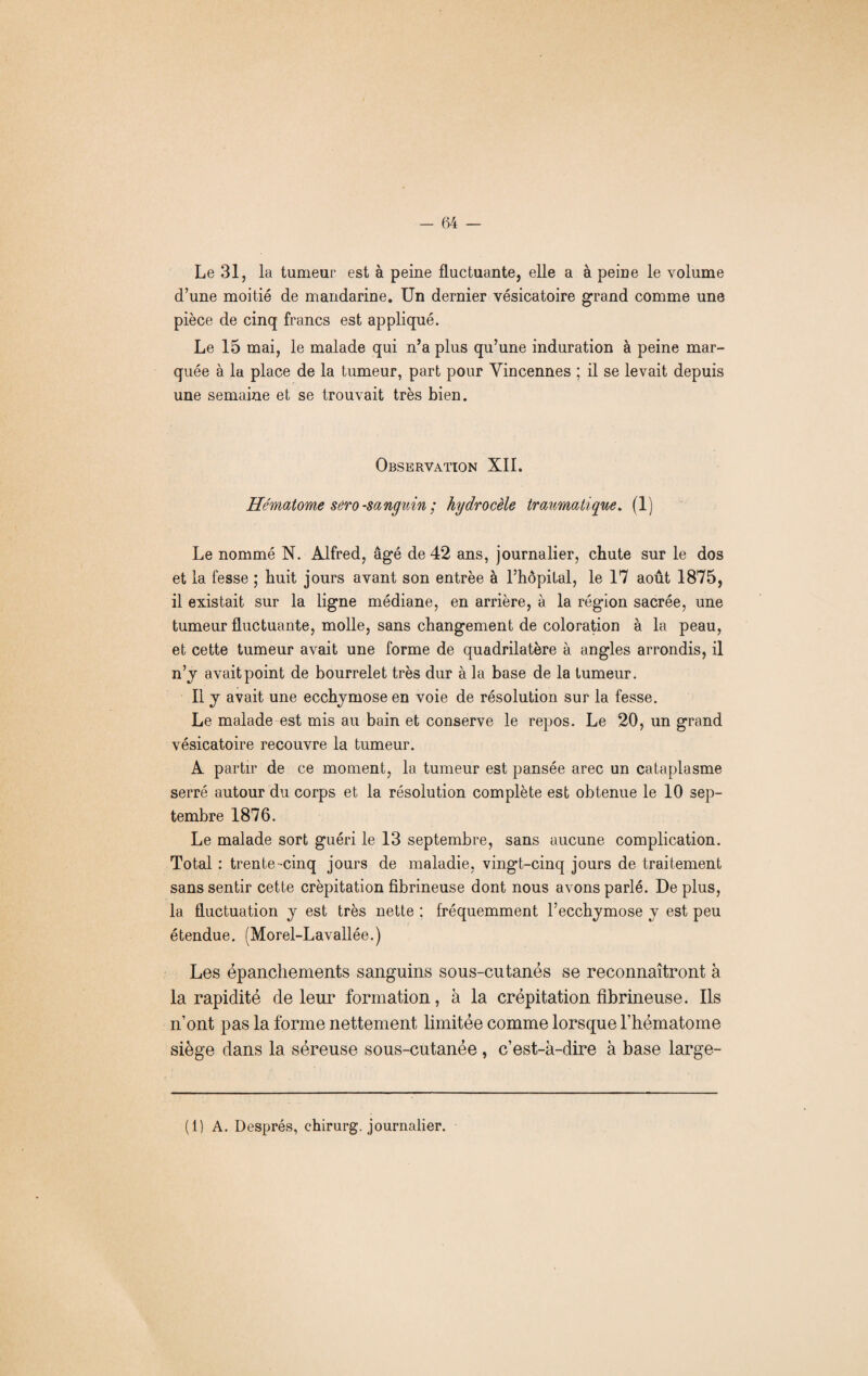 Le 31, la tumeur est à peine fluctuante, elle a à peine le volume d’une moitié de mandarine. Un dernier vésicatoire grand comme une pièce de cinq francs est appliqué. Le 15 mai, le malade qui n’a plus qu’une induration à peine mar¬ quée à la place de la tumeur, part pour Yincennes ; il se levait depuis une semaine et se trouvait très bien. Observation XII. Hématome sero -sanguin ; hydrocèle traumatique. (1) Le nommé N. Alfred, âgé de 42 ans, journalier, chute sur le dos et la fesse ; huit jours avant son entrée à l’hôpital, le 17 août 1875, il existait sur la ligne médiane, en arrière, à la région sacrée, une tumeur fluctuante, molle, sans changement de coloration à la peau, et cette tumeur avait une forme de quadrilatère à angles arrondis, il n’j avait point de bourrelet très dur à la base de la tumeur. Il y avait une ecchymose en voie de résolution sur la fesse. Le malade est mis au bain et conserve le repos. Le 20, un grand vésicatoire recouvre la tumeur. A partir de ce moment, la tumeur est pansée arec un cataplasme serré autour du corps et la résolution complète est obtenue le 10 sep¬ tembre 1876. Le malade sort guéri le 13 septembre, sans aucune complication. Total : trente-cinq jours de maladie, vingt-cinq jours de traitement sans sentir cette crépitation fibrineuse dont nous avons parlé. Déplus, la fluctuation y est très nette : fréquemment l’ecchymose y est peu étendue. (Morel-Lavallée.) Les épanchements sanguins sous-cutanés se reconnaîtront à la rapidité de leur formation, à la crépitation fibrineuse. Ils n’ont pas la forme nettement limitée comme lorsque l’hématome siège dans la séreuse sous-cutanée , c’est-à-dire à base large- (1) A. Després, chirurg. journalier.