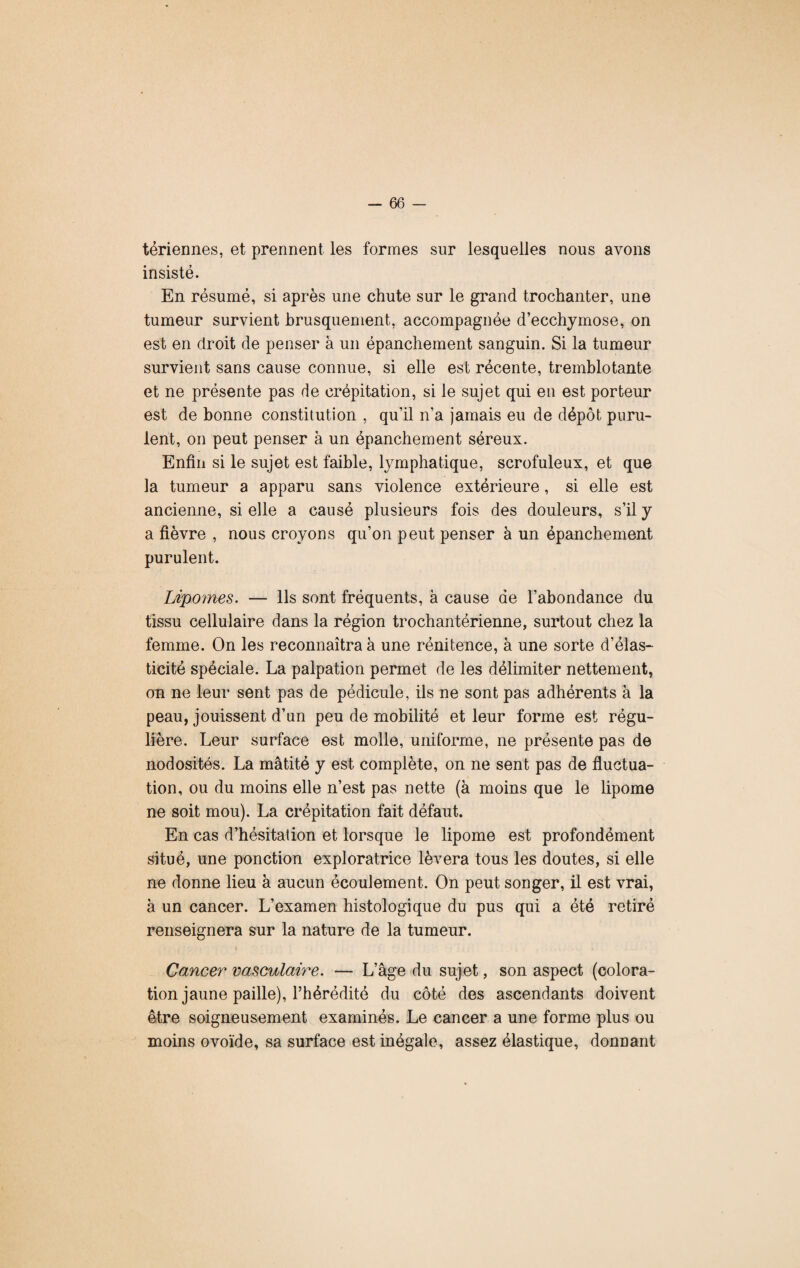 tériennes, et prennent les formes sur lesquelles nous avons insisté. En résumé, si après une chute sur le grand trochanter, une tumeur survient brusquement, accompagnée d’ecchymose, on est en droit de penser à un épanchement sanguin. Si la tumeur survient sans cause connue, si elle est récente, tremblotante et ne présente pas de crépitation, si le sujet qui en est porteur est de bonne constitution , qu’il n’a jamais eu de dépôt puru¬ lent, on peut penser à un épanchement séreux. Enfin si le sujet est faible, lymphatique, scrofuleux, et que la tumeur a apparu sans violence extérieure, si elle est ancienne, si elle a causé plusieurs fois des douleurs, s’il y a fièvre , nous croyons qu’on peut penser à un épanchement purulent. Lipomes. — Ils sont fréquents, à cause de l’abondance du tissu cellulaire dans la région trochantérienne, surtout chez la femme. On les reconnaîtra à une rénitence, à une sorte d’élas¬ ticité spéciale. La palpation permet de les délimiter nettement, on ne leur sent pas de pédicule, ils ne sont pas adhérents à la peau, jouissent d’un peu de mobilité et leur forme est régu¬ lière. Leur surface est molle, uniforme, ne présente pas de nodosités. La matité y est complète, on ne sent pas de fluctua¬ tion, ou du moins elle n’est pas nette (à moins que le lipome ne soit mou). La crépitation fait défaut. En cas d’hésitation et lorsque le lipome est profondément situé, une ponction exploratrice lèvera tous les doutes, si elle ne donne lieu à aucun écoulement. On peut songer, il est vrai, à un cancer. L’examen histologique du pus qui a été retiré renseignera sur la nature de la tumeur. Cancer vasculaire. — L’âge du sujet, son aspect (colora¬ tion jaune paille), l’hérédité du côté des ascendants doivent être soigneusement examinés. Le cancer a une forme plus ou moins ovoïde, sa surface est inégale, assez élastique, donnant