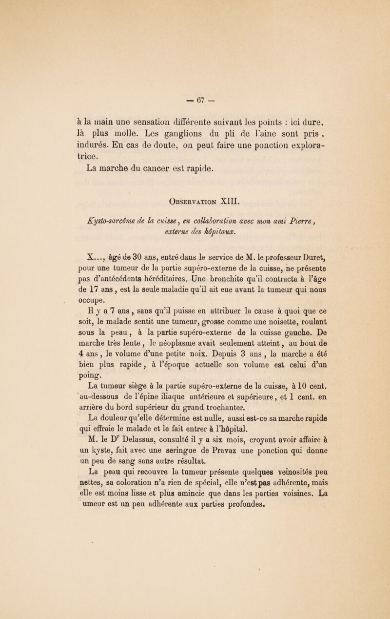 à la main une sensation différente suivant les points : ici dure, là plus molle. Les ganglions du pli de laine sont pris , indurés. En cas de doute, on peut faire une ponction explora¬ trice. La marche du cancer est rapide. Observation XIII. Kysto-sarcôme de la cuisse, en collaboration avec mon ami Pierre, externe des hôpitaux. X..., âgé de 30 ans, entré dans le service de M. le professeurDuret, pour une tumeur de la partie supéro-externe de la cuisse, ne présente pas d’antécédents héréditaires. Une bronchite qu’il contracta à l’âge de 17 ans , est la seule maladie qu’il ait eue avant la tumeur qui nous occupe. Il j a 7 ans , sans qu’il puisse en attribuer la cause à quoi que ce soit, le malade sentit une tumeur, grosse comme une noisette, roulant sous la peau, à la partie supéro-externe de la cuisse gauche. De marche très lente , le néoplasme avait seulement atteint, au bout de 4 ans, le volume d’une petite noix. Depuis 3 ans , la marche a été bien plus rapide, à l’époque actuelle son volume est celui d’un poing. La tumeur siège à la partie supéro-externe de la cuisse, à 10 cent, au-dessous de l’épine iliaque antérieure et supérieure, et 1 cent, en arrière du bord supérieur du grand trochanter. La douleur qu’elle détermine est nulle, aussi est-ce sa marche rapide qui effraie le malade et le fait entrer à l’hôpital. M. le Dr Delassus, consulté il y a six mois, croyant avoir affaire à un kyste, fait avec une seringue de Pravaz une ponction qui donne un peu de sang sans autre résultat. La peau qui recouvre la tumeur présente quelques veinosités peu nettes, sa coloration n’a rien de spécial, elle n’est pas adhérente, mais elle est moins lisse et plus amincie que dans les parties voisines. La umeur est un peu adhérente aux parties profondes.