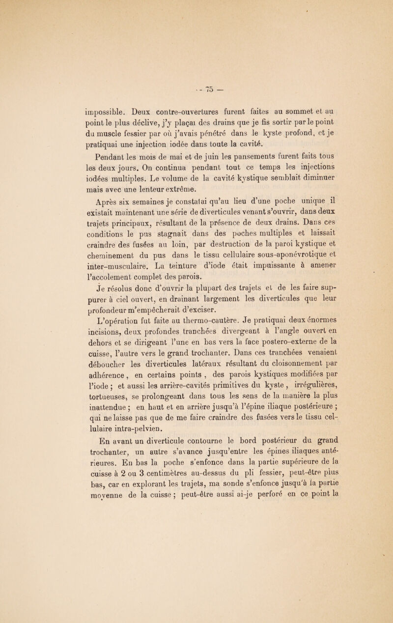 impossible. Deux contre-ouvertures furent faites au sommet et au point le plus déclive, j’y plaçai des drains que je fis sortir parle point du muscle fessier par où j’avais pénétré dans le kyste profond, et je pratiquai une injection iodée dans toute la cavité. Pendant les mois de mai et de juin les pansements furent faits tous les deux jours. On continua pendant tout ce temps les injections iodées multiples. Le volume de la cavité kystique semblait diminuer mais avec une lenteur extrême. Après six semaines je constatai qu’au lieu d’une poche unique il existait maintenant une série de diverticules venant s’ouvrir, dans deux trajets principaux, résultant de la présence de deux drains. Dans ces conditions le pus stagnait dans des poches multiples et laissait craindre des fusées au loin, par destruction de la paroi kystique et cheminement du pus dans le tissu cellulaire sous-aponévrotique et inter-musculaire. La teinture d’iode était impuissante à amener l’accolement complet des parois. je résolus donc d’ouvrir la plupart des trajets et de les faire sup¬ purer à ciel ouvert, en drainant largement les diverticules que leur profondeur m’empêcherait d’exciser. L’opération fut faite au thermo-cautère. Je pratiquai deux énormes incisions, deux profondes tranchées divergeant à l’angle ouvert en dehors et se dirigeant l’une en bas vers la face postero-externe de la cuisse, l’autre vers le grand trochanter. Dans ces tranchées venaient déboucher les diverticules latéraux résultant du cloisonnement par adhérence , en certains points , des parois kystiques modifiées par l’iode ; et aussi les arrière-cavités primitives du kyste , irrégulières, tortueuses, se prolongeant dans tous les sens de la manière la plus inattendue ; en haut et en arrière jusqu’à l’épine iliaque postérieure ; qui ne laisse pas que de me faire craindre des fusées vers le tissu cel¬ lulaire intra-pelvien. En avant un diverticule contourne le bord postérieur du grand trochanter, un autre s’avance jusqu’entre les épines iliaques anté¬ rieures. En bas la poche s’enfonce dans la partie supérieure de la cuisse à 2 ou 3 centimètres au-dessus du pli fessier, peut-être plus bas, car en explorant les trajets, ma sonde s’enfonce jusqu'à la partie movenne de la cuisse ; peut-être aussi ai-je perforé en ce point la