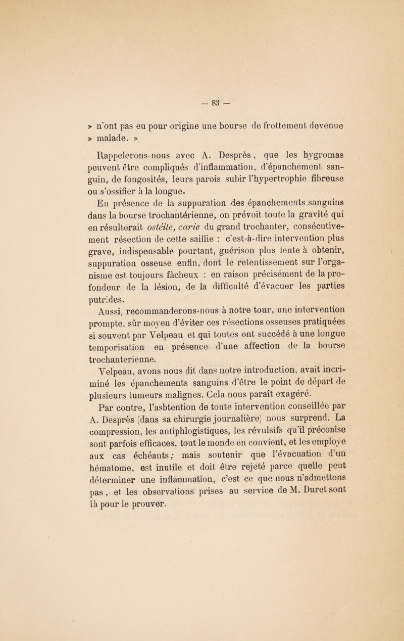 » n’ont pas eu pour origine une bourse de frottement devenue » malade. » Rappelerons-nous avec A. Desprès, que les hygromas peuvent être compliqués d'inflammation, d’épanchement san¬ guin, de fongosités, leurs parois subir l’hypertrophie fibreuse ou s’ossifier à la longue. En présence de la suppuration des épanchements sanguins dans la bourse trocbantérienne, on prévoit toute la gravité qui en résulterait ostéite, carie du grand trochanter, consécutive¬ ment résection de cette saillie : c’est-à-dire intervention plus grave, indispensable pourtant, guérison plus lente à obtenir, suppuration osseuse enfin, dont le retentissement sur l’orga¬ nisme est toujours fâcheux : en raison précisément de la pro¬ fondeur de la lésion, de la difficulté d évacuer les parties putrides. Aussi., recommanderons-nous à notre tour, une intervention prompte, sûr moyen d’éviter ces résections osseuses pratiquées si souvent par Velpeau et qui toutes ont succède à une longue temporisation en présence d’une affection de la bourse trochanterienne. Velpeau, avons nous dit dans notre introduction, avait incri¬ miné les épanchements sanguins d’être le point de départ de plusieurs tumeurs malignes. Gela nous paraît exagéré. Par contre, l’asbtention de toute intervention conseillée par A. Desprès (dans sa chirurgie journalière) nous surprend. La compression, les antiphlogistiques, les révulsifs qu’il préconise sont parfois efficaces, tout le monde en convient, et les employé aux cas échéants; mais soutenir que l’évacuation d’un hématome, est inutile et doit être rejeté parce quelle peut déterminer une inflammation, c’est ce que nous n’admettons pas , et les observations prises au service de M. Duret sont là pour le prouver.