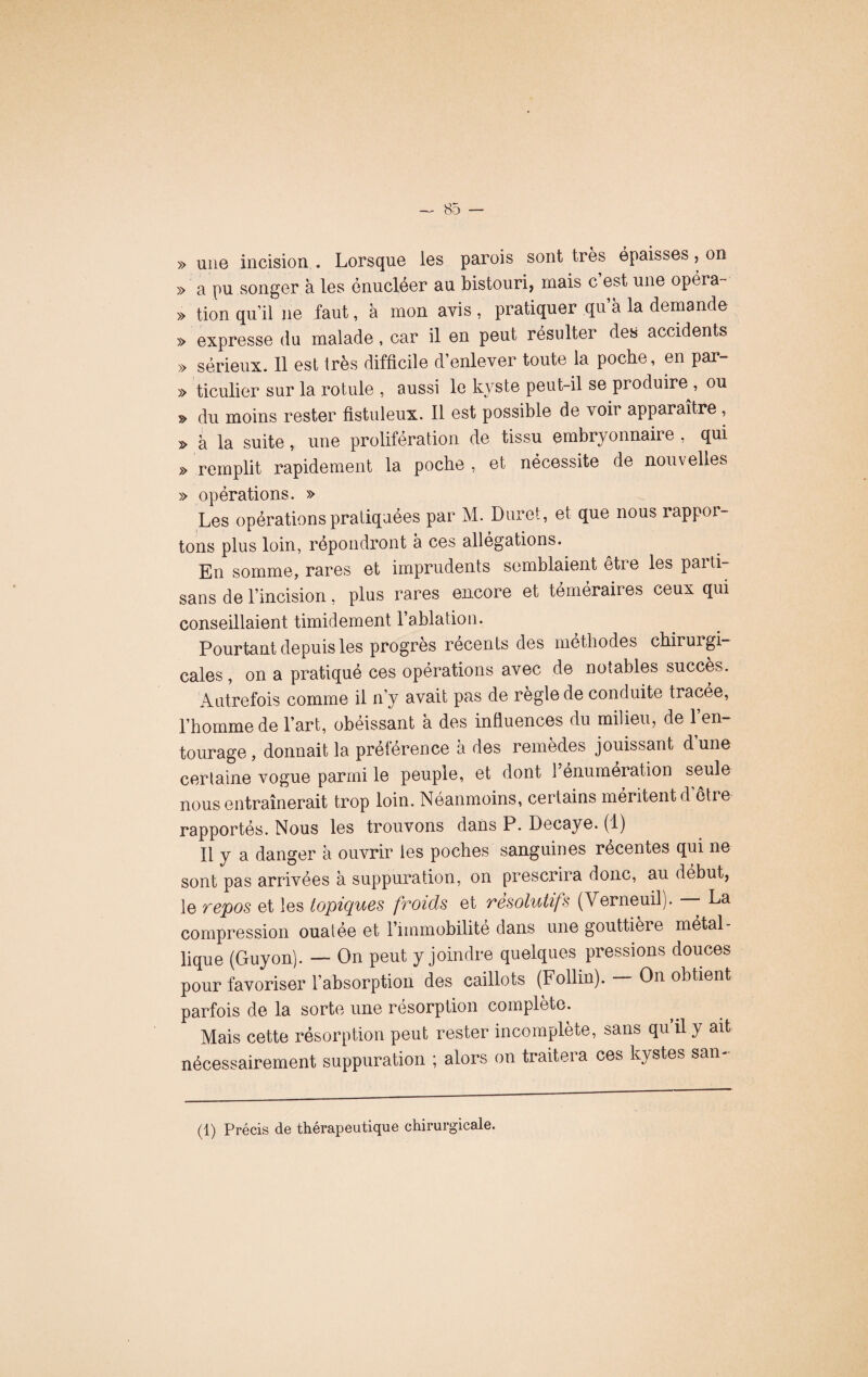 » une incision . Lorsque les parois sont très épaisses, on » a pu songer à les énucléer au bistouri, mais c est une opéra- » tion qu’il 11e faut, à mon avis , pratiquer qu’à la demande » expresse du malade, car il en peut résulter des accidents » sérieux. 11 est très difficile d’enlever toute la poche, en par- » ticulier sur la rotule , aussi le kyste peut-il se produire , ou » du moins rester fistuleux. Il est possible de voir apparaître , > à la suite, une prolifération de tissu embryonnaire , qui » remplit rapidement la poche , et nécessite de nouvelles » opérations. » Les opérations pratiquées par M. Dure!, et que nous rappor¬ tons plus loin, répondront à ces allégations. En somme, rares et imprudents semblaient être les parti¬ sans de l’incision, plus rares encore et téméraires ceux qui conseillaient timidement l’ablation. Pourtant depuis les progrès récents des méthodes chirurgi¬ cales , on a pratiqué ces opérations avec de notables succès. Autrefois comme il n’y avait pas de règle de conduite tracee, l’homme de l’art, obéissant à des influences du milieu, de l’en¬ tourage, donnait la préférence à des remèdes jouissant dune certaine vogue parmi le peuple, et dont 1 énumération seule nous entraînerait trop loin. Neanmoins, certains méritent d etre rapportés. Nous les trouvons dans P. Decaye. (1) Il y a danger à ouvrir les poches sanguines récentes qui ne sont pas arrivées à suppuration, on prescrira donc, au début, le repos et les topiques froids et résolutifs (Yerneuil). —- La compression ouatée et l’immobilité dans une gouttière métal¬ lique (Guyon). — On peut y joindre quelques pressions douces pour favoriser l’absorption des caillots (Follin). On obtient parfois de la sorte une résorption complété. Mais cette résorption peut rester incomplète, sans qu il y ait nécessairement suppuration ; alors on traitera ces kystes san- (1) Précis de thérapeutique chirurgicale.