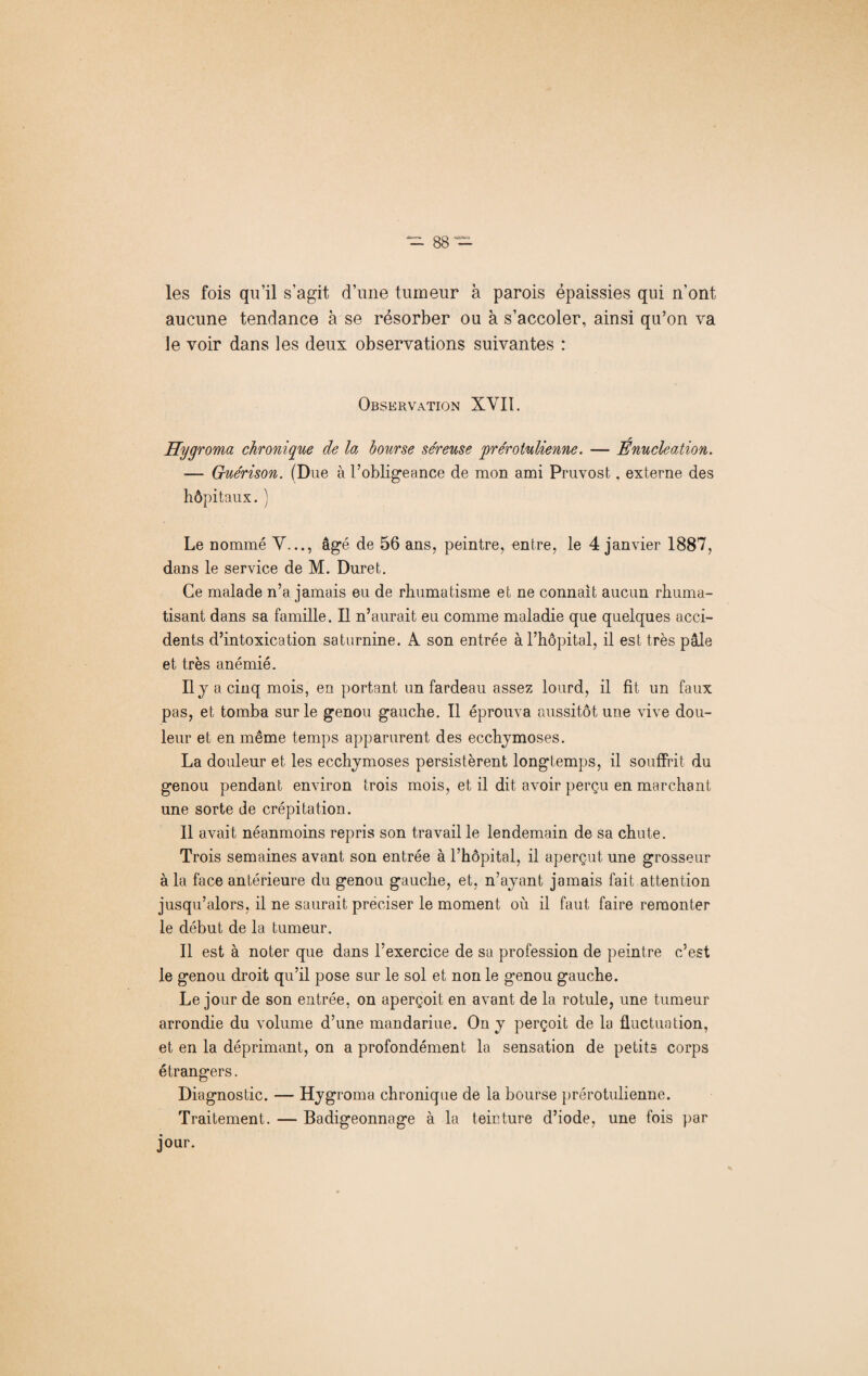 les fois qu’il s’agit d’une tumeur à parois épaissies qui n’ont aucune tendance à se résorber ou à s’accoler, ainsi qu’on va le voir dans les deux observations suivantes : Observation XVII. Hygroma chronique de la bourse séreuse prérotulienne. — Énucléation. — Guérison. (Due à l’obligeance de mon ami Pruvost. externe des hôpitaux. ) Le nommé Y..., âgé de 56 ans, peintre, entre, le 4 janvier 1887, dans le service de M. Duret. Ce malade n’a jamais eu de rhumatisme et ne connaît aucun rhuma¬ tisant dans sa famille. Il n’aurait eu comme maladie que quelques acci¬ dents d’intoxication saturnine. A son entrée à l’hôpital, il est très pâle et très anémié. Ily acinq mois, en portant un fardeau assez lourd, il fit un faux pas, et tomba sur le genou gauche. Il éprouva aussitôt une vive dou¬ leur et en même temps apparurent des ecchymoses. La douleur et les ecchymoses persistèrent longtemps, il souffrit du genou pendant environ trois mois, et il dit avoir perçu en marchant une sorte de crépitation. Il avait néanmoins repris son travail le lendemain de sa chute. Trois semaines avant son entrée à l’hôpital, il aperçut une grosseur à la face antérieure du genou gauche, et, n’ayant jamais fait attention jusqu’alors, il ne saurait préciser le moment où il faut faire remonter le début de la tumeur. Il est à noter que dans l’exercice de sa profession de peintre c’est le genou droit qu’il pose sur le sol et non le genou gauche. Le jour de son entrée, on aperçoit en avant de la rotule, une tumeur arrondie du volume d’une mandariue. On y perçoit de la fluctuation, et en la déprimant, on a profondément la sensation de petits corps étrangers. Diagnostic. — Hygroma chronique de la bourse prérotulienne. Traitement. — Badigeonnage à la teinture d’iode, une fois par jour.