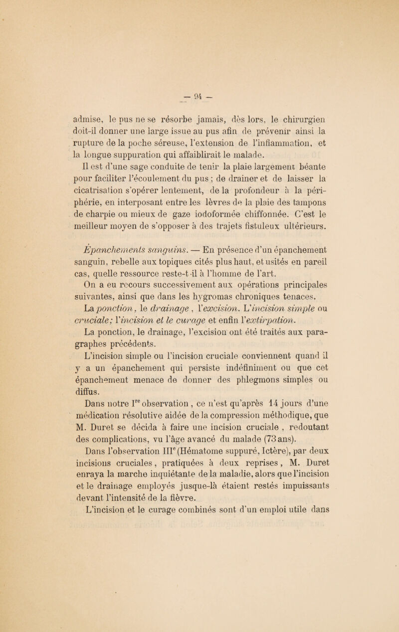 admise, le pus ne se résorbe jamais, dès lors, le chirurgien doit-il donner une large issue au pus afin de prévenir ainsi la rupture de la poche séreuse, l’extension de l’inflammation, et la longue suppuration qui affaiblirait le malade. Il est d’une sage conduite de tenir la plaie largement béante pour faciliter l’écoulement du pus ; de drainer et de laisser la cicatrisation s’opérer lentement, de la profondeur à la péri¬ phérie, en interposant entre les lèvres de la plaie des tampons de charpie ou mieux de gaze iodoformée chiffonnée. C’est le meilleur moyen de s’opposer à des trajets fistuleux ultérieurs. y _ Epanchements sanguins. — En présence d’un épanchement sanguin, rebelle aux topiques cités plus haut, et usités en pareil cas, quelle ressource reste-t-il à l’homme de l’art. On a eu recours successivement aux opérations principales suivantes, ainsi que dans les hygromas chroniques tenaces. La ponction, le drainage , X excision. L’incision simple ou cruciale; Xincision et le curage et enfin Xextirpation. La ponction, le drainage, l’excision ont été traités aux para¬ graphes précédents. L’incision simple ou l’incision cruciale conviennent quand il y a un épanchement qui persiste indéfiniment ou que cet épanchement menace de donner des phlegmons simples ou diffus. Dans notre Inobservation , ce n’est qu’après 14 jours d’une médication résolutive aidée de la compression méthodique, que M. Duret se décida à faire une incision cruciale , redoutant des complications, vu l’âge avancé du malade (73 ans). Dans l’observation IIIe (Hématome suppuré, Ictère), par deux incisions cruciales, pratiquées à deux reprises, M. Duret enraya la marche inquiétante delà maladie, alors que l’incision et le drainage employés jusque-là étaient restés impuissants devant l’intensité de la fièvre. L’incision et le curage combinés sont d’un emploi utile dans