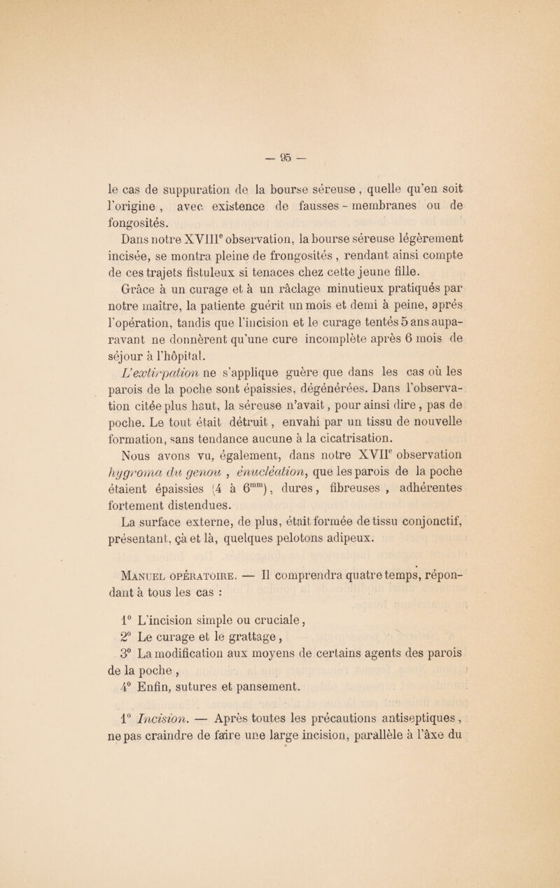 i le cas de suppuration de la bourse séreuse, quelle qu’en soit l'origine , avec existence de fausses - membranes ou de fongosités. Dans notre XVIIIe observation, la bourse séreuse légèrement incisée, se montra pleine de frongosités , rendant ainsi compte de ces trajets fistuleux si tenaces chez cette jeune fille. Grâce à un curage et à un raclage minutieux pratiqués par notre maître, la patiente guérit un mois et demi à peine, après l'opération, tandis que rincision et le curage tentés 5 ans aupa¬ ravant ne donnèrent qu’une cure incomplète après 6 mois de séjour à l’hôpital. Lextirpation ne s’applique guère que dans les cas où les parois de la poche sont épaissies, dégénérées. Dans l’observa¬ tion citée plus haut, la séreuse n’avait, pour ainsi dire , pas de poche. Le tout était détruit, envahi par un tissu de nouvelle formation, sans tendance aucune à la cicatrisation. Nous avons vu, également, dans notre XVIIe observation hygroma du genou , énucléation, que les parois de la poche étaient épaissies (4 à 6inm), dures, fibreuses , adhérentes fortement distendues. La surface externe, de plus, était formée de tissu conjonctif, présentant, çà et là, quelques pelotons adipeux. Manuel opératoire. — Il comprendra quatre temps, répon¬ dant à tous les cas : 1° L’incision simple ou cruciale, 2° Le curage et le grattage, 3° La modification aux moyens de certains agents des parois de la poche, 4° Enfin, sutures et pansement. 1° Incision. — Après toutes les précautions antiseptiques, ne pas craindre de faire une large incision, parallèle à Taxe du