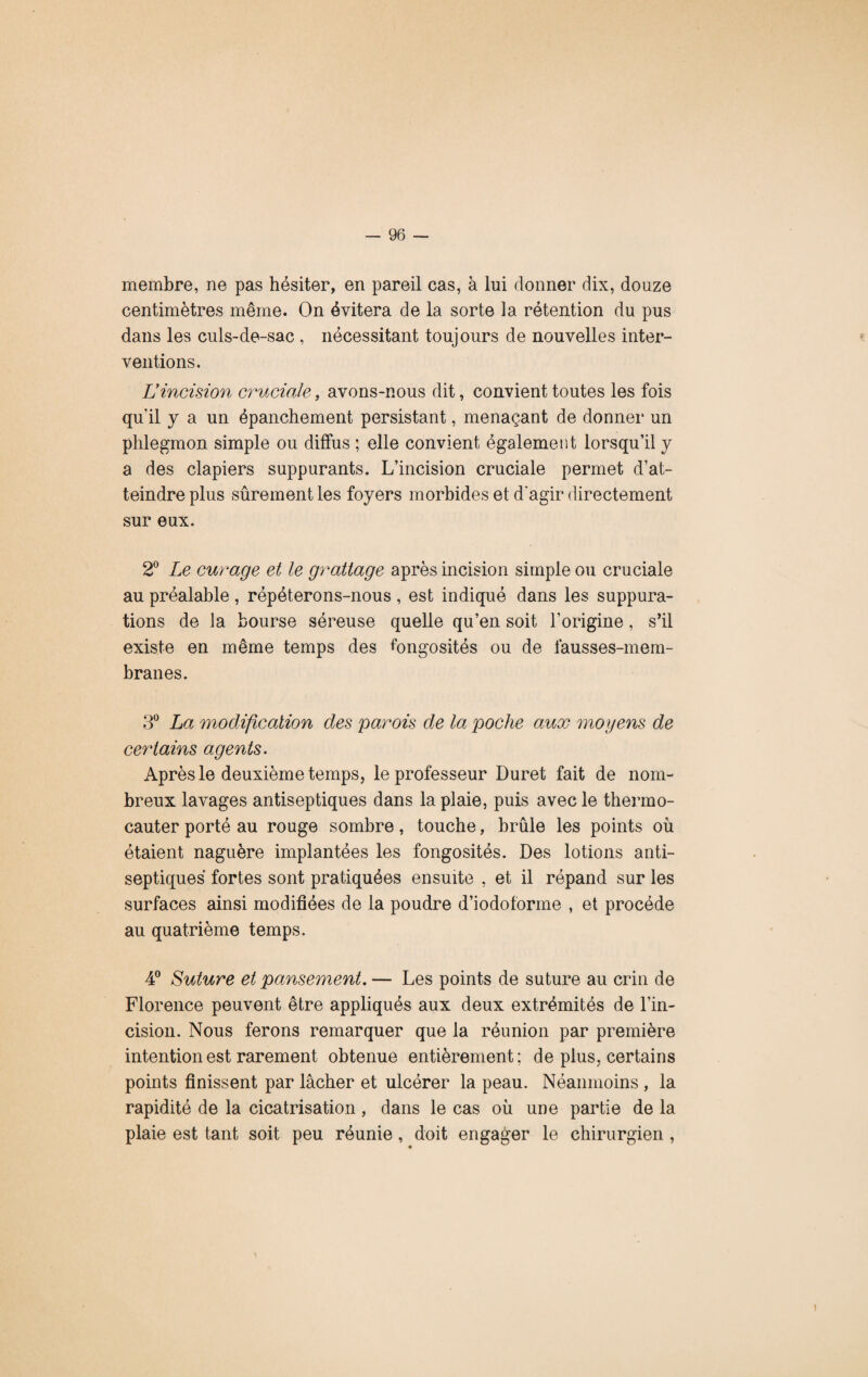 membre, ne pas hésiter, en pareil cas, à lui donner dix, douze centimètres même. On évitera de la sorte la rétention du pus dans les culs-de-sac , nécessitant toujours de nouvelles inter¬ ventions. L’incision cruciale-, avons-nous dit, convient toutes les fois qu'il y a un épanchement persistant, menaçant de donner un phlegmon simple ou diffus ; elle convient également lorsqu’il y a des clapiers suppurants. L’incision cruciale permet d’at¬ teindre plus sûrement les foyers morbides et d'agir directement sur eux. 2° Le curage et le grattage après incision simple ou cruciale au préalable, répéterons-nous, est indiqué dans les suppura¬ tions de la bourse séreuse quelle qu’en soit l’origine, s’il existe en même temps des fongosités ou de fausses-mem- branes. 3° La modification des parois de la poche aux moyens de cey'lains agents. Après le deuxième temps, le professeur Duret fait de nom¬ breux lavages antiseptiques dans la plaie, puis avec le thermo- cauter porté au rouge sombre, touche, brûle les points où étaient naguère implantées les fongosités. Des lotions anti¬ septiques fortes sont pratiquées ensuite , et il répand sur les surfaces ainsi modifiées de la poudre d’iodoforme , et procède au quatrième temps. 4° Suture et pansement. — Les points de suture au crin de Florence peuvent être appliqués aux deux extrémités de l’in¬ cision. Nous ferons remarquer que la réunion par première intention est rarement obtenue entièrement; de plus, certains points finissent par lâcher et ulcérer la peau. Néanmoins , la rapidité de la cicatrisation, dans le cas où une partie de la plaie est tant soit peu réunie, doit engager le chirurgien , ♦