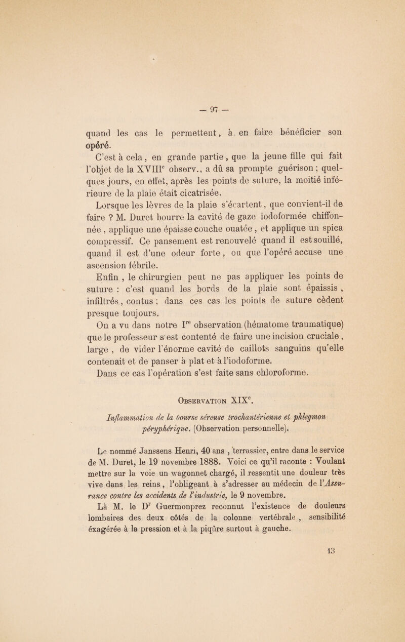 quand les cas le permettent, à en faire bénéficier son opéré. C’est à cela, en grande partie, que la jeune fille qui fait l’objet de la XVIIIe observ., a dû sa prompte guérison ; quel¬ ques jours, en effet, après les points de suture, la moitié infé¬ rieure de la plaie était cicatrisée. Lorsque les lèvres de la plaie s’écartent, que convient-il de faire ? M. Duret bourre la cavité de gaze iodoformée chiffon¬ née , applique une épaisse couche ouatée , et applique un spica compressif. Ce pansement est renouvelé quand il est souillé, quand il est d’une odeur forte, ou que l’opéré accuse une ascension fébrile. Enfin , le chirurgien peut ne pas appliquer les points de suture : c’est quand les bords de la plaie sont épaissis , infiltrés , contus; dans ces cas les points de suture cèdent presque toujours. On a vu dans notre Ire observation (hématome traumatique) que le professeur s est contenté de faire une incision cruciale , large , de vider l’énorme cavité de caillots sanguins qu’elle contenait et de panser à plat et àl’iodoforme. Dans ce cas l’opération s’est faite sans chloroforme. Observation XIXe. Inflammation de la bourse séreuse trochanterienne et phlegmon péryphérique. (Observation personnelle). Le nommé Janssens Henri, 40 ans , terrassier, entre dans le service de M. Duret, le 19 novembre 1888. Voici ce qu’il raconte : Voulant mettre sur la voie un wagonnet chargé, il ressentit une douleur très vive dans les reins , l’obligeant à s’adresser au médecin de VAssu¬ rance contre les accidents de Vindustrie, le 9 novembre. Là M. le D1 Guermonprez reconnut l’existence de douleurs lombaires des deux côtés de la colonne vertébrale , sensibilité éxagérée à la pression et à la piqûre surtout à gauche. 13