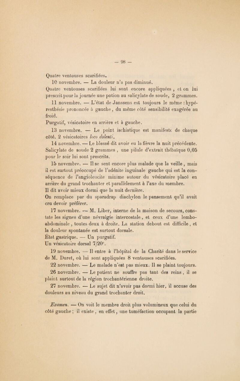 Quatre ventouses scarifiées. 10 novembre. — La douleur n’a pas diminué. Quatre ventouses scarifiées lui sont encore appliquées , et on lui prescrit pour la journée une potion au salicylate de soude, 2 grammes. 11 novembre. — L’état de Janssens est toujours le même :hypé- resthésie prononcée à gauche, du même côté sensibilité exagérée au froid. Purgatif, vésicatoire en arrière et à gauche. 13 novembre. — Le point ischiatique est manifeste de chaque côté. 2 vésicatoires loco dolenti. 14 novembre. — Le blessé dit avoir eu la fièvre la nuit précédente. Salicylate de soude 2 grammes , une pilule d’extrait thébaïque 0,05 pour le soir lui sont prescrits. 15 novembre. — Il se sent encore plus malade que la veille, mais il est surtout préoccupé de l’adénite inguinale gauche qui est la con¬ séquence de rangioleucile minime autour du vésicatoire placé en arrière du grand trochanter et parallèlement à l’axe du membre. Il dit avoir mieux dormi que la nuit dernière. On remplace par du sparadrap diachvlon le pansement qu’il avait cru devoir préférer. 17 novembre. — M. Liber, interne de la maison de secours, cons¬ tate les signes d’une névralgie intercostale , et ceux d’une lombo- abdominale , toutes deux à droite. La station debout est difficile , et la douleur spontanée est surtout dorsale. / Etat gastrique. — Un purgatif. Un vésicatoire dorsal 7/20°. 19 novembre. — Il entre à l’hôpital de la Charité dans le service de M. Duret, où lui sont appliquées 8 ventouses scarifiées. 22 novembre. — Le malade n’est pas mieux. Il se plaint toujours. 26 novembre. — Le patient ne souffre pas tant des reins , il se plaint surtout de la région trochantérienne droite. 27 novembre. •— Le sujet dit n’avoir pas dormi hier, il accuse des douleurs au niveau du grand trochanter droit. Examen. — On voit le membre droit plus volumineux que celui du côté gauche ; il existe , en effet, une tuméfaction occupant la partie