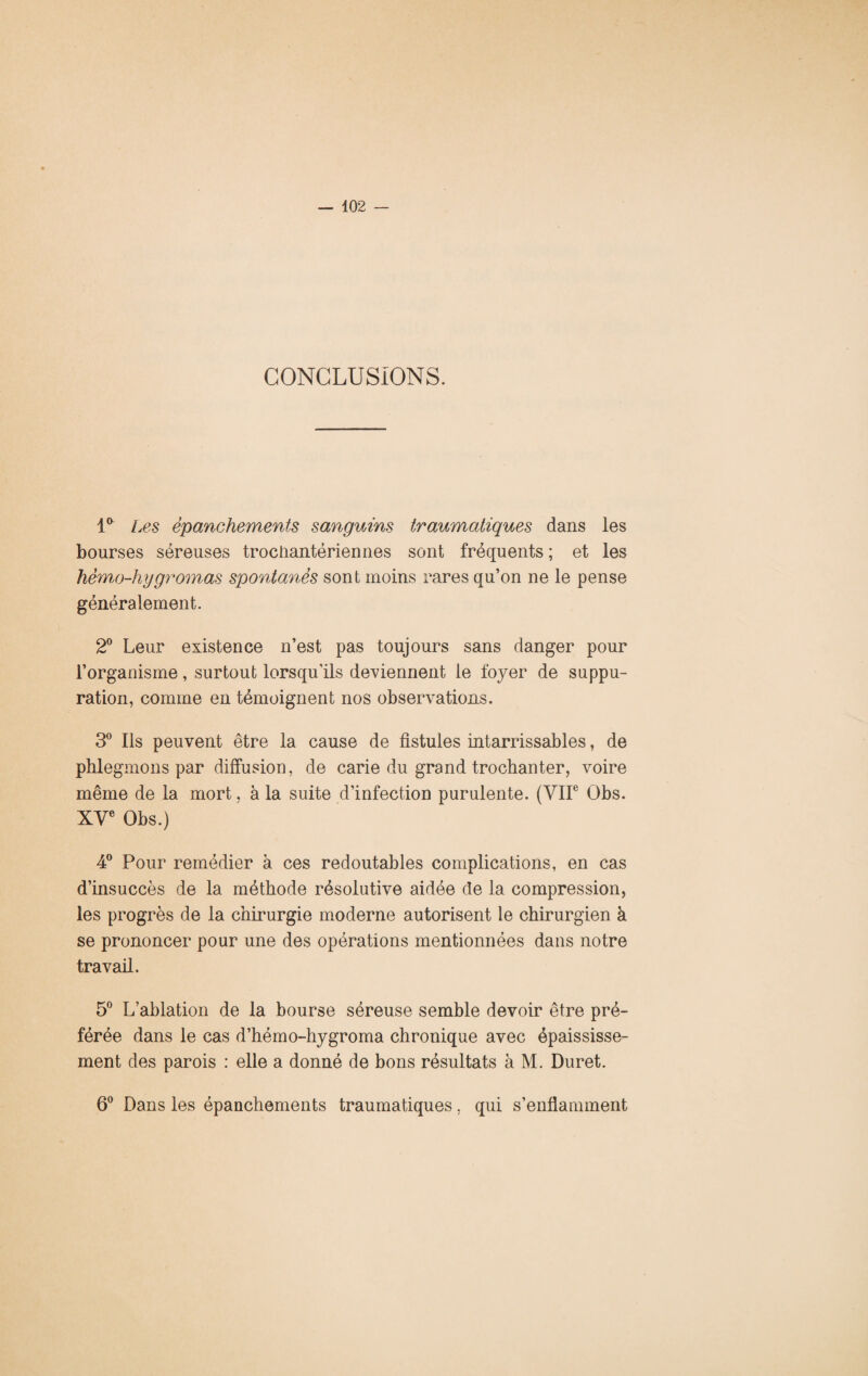 CONCLUSIONS. 1° Les épanchements sanguins traumatiques dans les bourses séreuses trociiantériennes sont fréquents ; et les hèmo-hygrornas spontanés sont moins rares qu’on ne le pense généralement. 2° Leur existence n’est pas toujours sans danger pour l’organisme, surtout lorsqu'ils deviennent le foyer de suppu¬ ration, comme en témoignent nos observations. 3° Ils peuvent être la cause de fistules intarrissables, de phlegmons par diffusion, de carie du grand trochanter, voire même de la mort, à la suite d’infection purulente. (VIIe Obs. XVe Obs.) 4° Pour remédier à ces redoutables complications, en cas d’insuccès de la méthode résolutive aidée de la compression, les progrès de la chirurgie moderne autorisent le chirurgien à se prononcer pour une des opérations mentionnées dans notre travail. 5° L’ablation de la bourse séreuse semble devoir être pré¬ férée dans le cas d’hémo-hygroma chronique avec épaississe¬ ment des parois : elle a donné de bons résultats à M. Duret. 6° Dans les épanchements traumatiques, qui s’enflamment