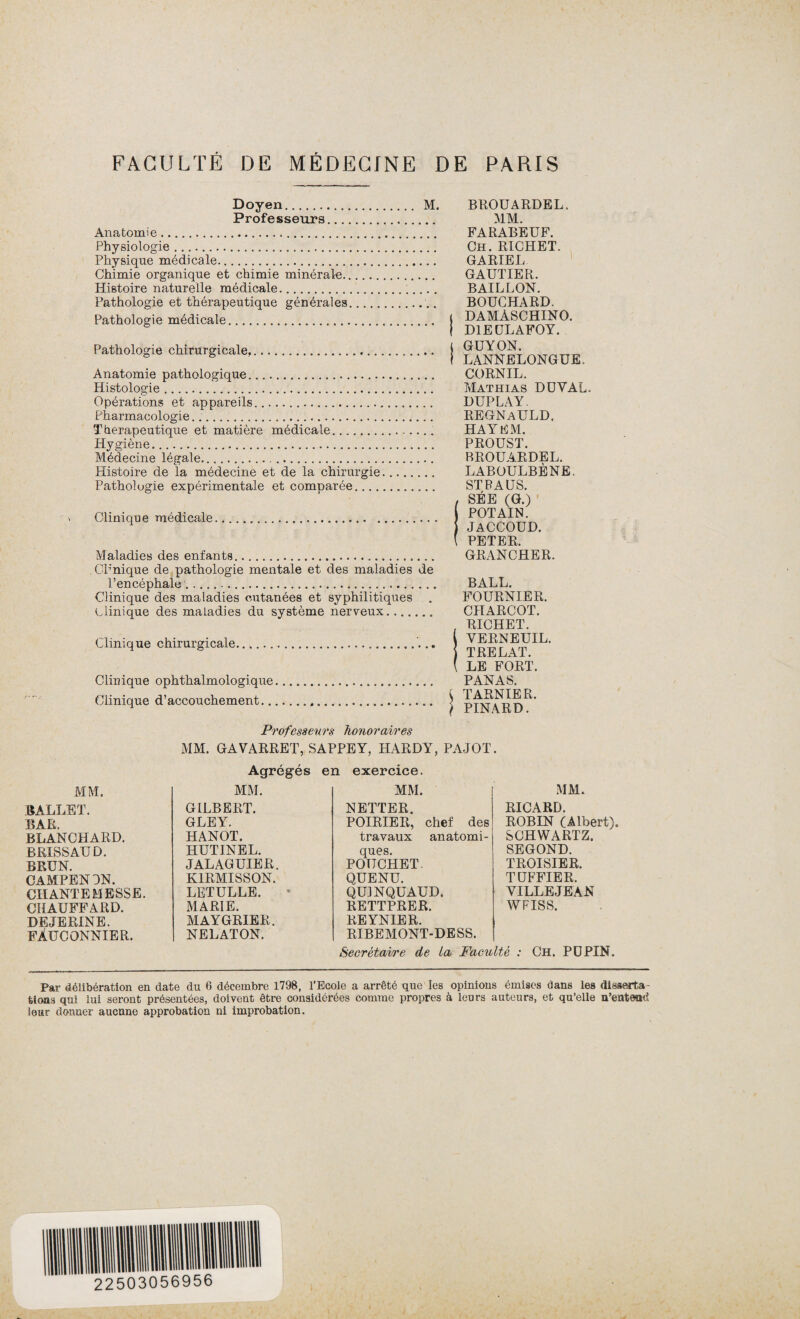 Doyen. M. Professeurs. Anatomie. Physiologie. Physique médicale. Chimie organique et chimie minérale. Histoire naturelle médicale.;... . Pathologie et thérapeutique générales. Pathologie médicale. Pathologie chirurgicale,.. Anatomie pathologique. Histologie. Opérations et appareils. Pharmacologie. Thérapeutique et matière médicale.. Hygiène... Médecine légale. Histoire de la médecine et de la chirurgie. Patholugie expérimentale et comparée. Clinique médicale... Maladies des enfants. CP'nique de pathologie mentale et des maladies de l’encéphale '.. Clinique des maladies cutanées et syphilitiques clinique des maladies du système nerveux. Clinique chirurgicale...... Clinique ophthalmologique Clinique d’accouchement.. BROUARDEL, MM. FARABEUF. Ch. RICHET. GA RIE L GAUTIER. BAILLON. BOUCHARD. | DAMÀSCHINO. j D1EÜLAFOY. l GUY ON. f LANNELONGUE, CORNIL. Mathias DUVAL. DUPLAY. REGNaULD. HA Y EM. PROUST. BROUARDEL. LABOULBÈNE. STPAUS. , SÉE (G.) POTAIN. j JACCOUD. \ PETER, GRANCHER. BALL. FOURNIER. CHARCOT. , RICHET. YERNEUIL. j T RE L AT. ( LE FORT. PANAS. I TARNIER. j PINARD. Professeurs honoraires MM. GAVARRET, SAPPEY, HARDY, PAJOT. Agrégés en exercice. MM. MM. MM. MM. BALLET. GILBERT. NETTER. RICARD. BAR. GLEY. POIRIER, chef des ROBIN (Albert). BLANCHARD. HANOT. travaux anatomi¬ SCHWARTZ. BRISSAUD. HUTINEL. ques. SEGOND. BRUN. JALAGUIER. POTTCHET. TROISIER. CAMPEN3N. K1RMISSON. QUENU. TÜFFIER. CHANTE ME SSE. LETULLE. QU1NQUAUD. VILLEJEAN CHAUFFARD. MARIE. RETTPRER. WFISS. DEJERINE. MAYGRIER. REYNIER. FÀUCONNIER. NELATON. RIBEMONT-DESS. Secrétaire de la Faculté : Ch. PÜPIN. Par délibération en date du 6 décembre 1798, l’Ecole a arrêté que les opinions émises dans les disserta¬ tions qui lui seront présentées, doivent être considérées comme propres à leurs auteurs, et qu’elle n’entend leur donner aucune approbation ni improbation.