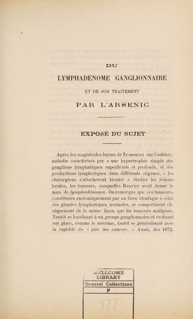 DU LYM PII A DÉNOM E GANGLIONNAIRE ET DE SON TRAITEMENT PAR L’ARSENIC EXPOSE DU SUJET Après les magistrales leçons de Trousseau sur Xadénie, maladie caractérisée par « une hypertrophie simple des ganglions lymphatiques superficiels et profonds, et des productions lymphatiques dans différents organes, » les chirurgiens s’attachèrent bientôt à étudier les lésions locales, les tumeurs, auxquelles Ranvier avait donné le nom de lymphadénomes. On remarqua que ces tumeurs, constituées anatomiquement par un tissu identique à celui des glandes lymphatiques normales, se comportaient cli¬ niquement de la même façon que les tumeurs malignes. Tantôt se localisant à un groupe ganglionnaire et évoluant sur place, comme le sarcome, tantôt se généralisant avec la rapidité du « pire des cancers. » Aussi, dès 1872,