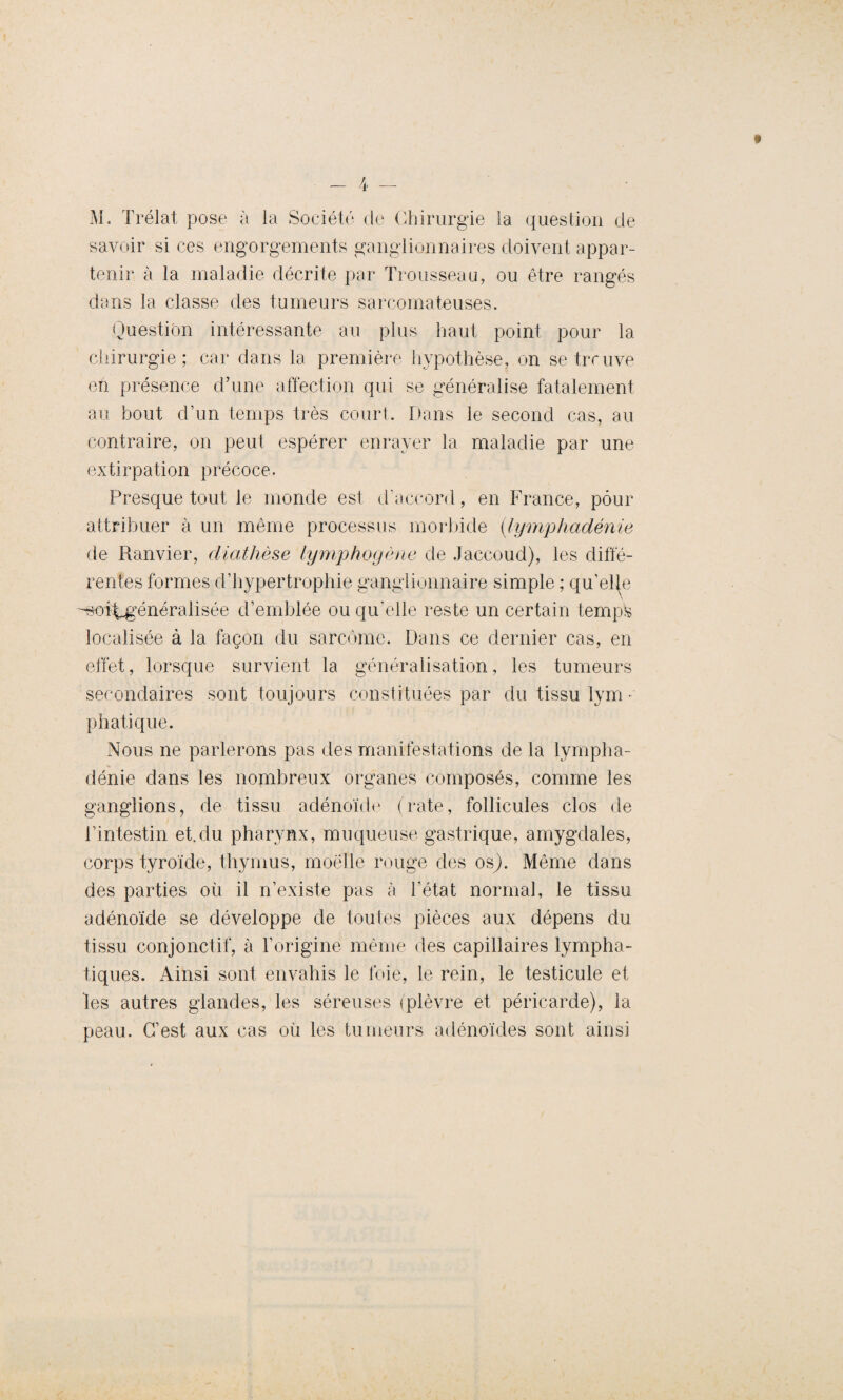 M. Trélat pose à la Société de Chirurgie la question de savoir si ces engorgements ganglionnaires doivent appar¬ tenir à la maladie décrite par Trousseau, ou être rangés dans la classe des tumeurs sarcomateuses. Question intéressante au plus haut point pour la chirurgie; car dans la première hypothèse, on se trouve eh présence d’une affection qui se généralise fatalement au bout d’un temps très court. Dans le second cas, au contraire, on peut espérer enrayer la maladie par une extirpation précoce. Presque tout le monde est d’accord, en France, pour attribuer à un même processus morbide (lymphadénie de Ranvier, diathèse lymphogène de Jaccoud), les diffé¬ rentes formes d’hypertrophie ganglionnaire simple ; qu’elle ’-soi^généralisée d’emblée ou qu’elle reste un certain tempfe localisée à la façon du sarcome. Dans ce dernier cas, en effet, lorsque survient la généralisation, les tumeurs secondaires sont toujours constituées par du tissu lym- phatique. Nous ne parlerons pas des manifestations de la lympha¬ dénie dans les nombreux organes composés, comme les ganglions, de tissu adénoïde (rate, follicules clos de l’intestin et.du pharynx, muqueuse gastrique, amygdales, corps tyroïde, thymus, moelle rouge des os). Même dans des parties où il n’existe pas à l’état normal, le tissu adénoïde se développe de toutes pièces aux dépens du tissu conjonctif, à l’origine même des capillaires lympha¬ tiques. Ainsi sont envahis le foie, le rein, le testicule et les autres glandes, les séreuses (plèvre et péricarde), la peau. C’est aux cas où les tumeurs adénoïdes sont ainsi