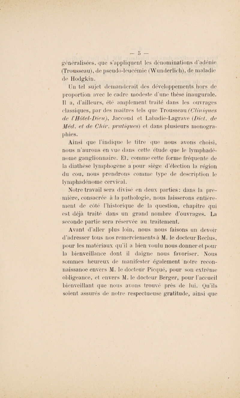 généralisées, que s’appliquent les dénominations d’adénie (Trousseau), de pseudo-leucémie (Wunderlich), de maladie de Hodgkin. Un tel sujet demanderait des développements hors de proportion avec le cadre modeste d’une thèse inaugurale. Il a, d’ailleurs, été amplement traité dans les ouvrages classiques, par des maîtres tels que Trousseau (Cliniques de CHôtel-Dieu), Jaccoud et Labadie-Lagrave (Dict. de Méd. et de Chir. pratiques) et dans plusieurs monogra¬ phies. Ainsi que l’indique le titre que nous avons choisi, nous n’aurons en vue dans cette étude que le lymphadé- nome ganglionnaire. Et, comme cette forme fréquente de la diathèse lymphogène a pour siège d’élection la région du cou, nous prendrons comme type de description le lymphadénome cervical. Notre travail sera divisé en deux parties: dans la pre¬ mière, consacrée à la pathologie, nous laisserons entière¬ ment de côté l’historique de la question, chapitre qui est déjà traité dans un grand nombre d’ouvrages. La seconde partie sera réservée au traitement. Avant d’aller plus loin, nous nous faisons un devoir d’adresser tous nos remerciements à M. le docteur Reclus, pour les matériaux qu’il a bien voulu nous donner et pour la bienveillance dont il daigne nous favoriser. Nous sommes heureux de manifester également notre recon¬ naissance envers M. le docteur Picqué, pour son extrême obligeance, et envers M. le docteur Berger, pour l’accueil bienveillant que nous avons trouvé près de lui. Qu’ils soient assurés de notre respectueuse gratitude, ainsi que