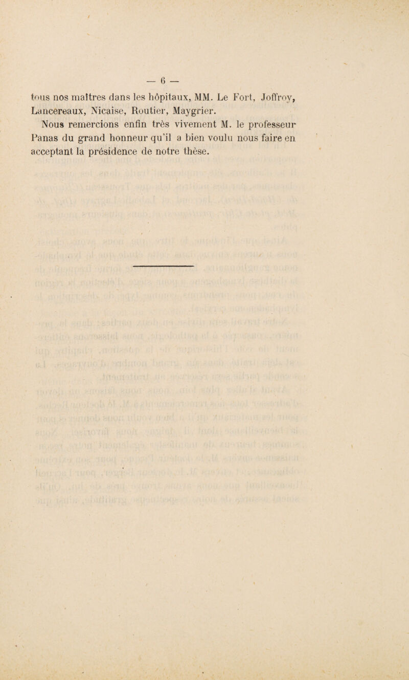 tous nos maîtres dans les hôpitaux, MM. Le Fort, Joffroy, Lancereaux, Nicaise, Routier, Maygrier. Nous remercions enfin très vivement M. le professeur Panas du grand honneur qu'il a bien voulu nous faire en acceptant la présidence de notre thèse.