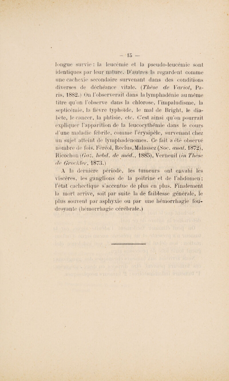 45 — longue survie : la leucémie et la pseudo-leucémie sont identiques par leur nature. D’autres la regardent comme une cachexie secondaire survenant dans des conditions diverses de déchéance vitale. (Thèse de Variât, Pa¬ ris, 1882.) On l’observerait dans la lymphadénie au même titre qu’on l’observe dans la chlorose, Fimpaludisme, la septicémie, la fièvre typhoïde, le mal de Bright, le dia¬ bète, le cancer, la phtisie, etc. C’est ainsi qu’on pourrait expliquer l’apparition de la leucocythémie dans le cours d’une maladie fébrile, comme l’érysipèle, survenant chez un sujet atteint de lymphadénomes. Ce fait a été observé nombre de fois. Féréol, Reclus, Malassez (Soc. anal. 1872), Ricochon (G-a.z. hebd. de méd., 1885), Verneuil (in Thèse de Grockler, 1873.) A la dernière période, les tumeurs ont envahi les viscères, les ganglions de la poitrine et de l’abdomen; î’état cachectique s’accentue de plus en plus. Finalement la mort arrive, soit par suite la de faiblesse générale, le plus souvent par asphyxie ou par une hémorrhagie fou¬ droyante (hémorrhagie cérébrale.)