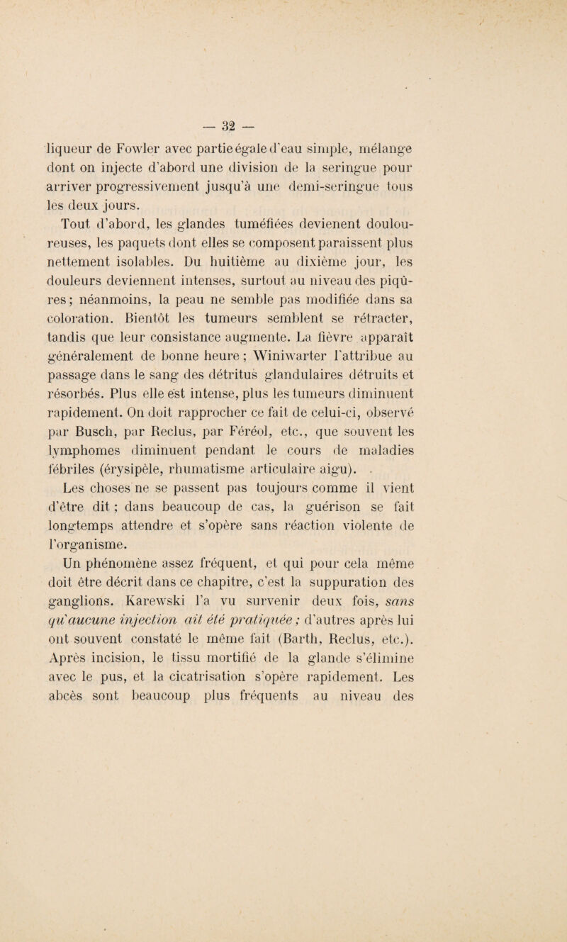 liqueur de Fowler avec partie égale d’eau simple, mélange dont on injecte d’abord une division de la seringue pour arriver progressivement jusqu’à une demi-seringue tous les deux jours. Tout d’abord, les glandes tuméfiées devienent doulou¬ reuses, les paquets dont elles se composent paraissent plus nettement isolables. Du huitième au dixième jour, les douleurs deviennent intenses, surtout au niveau des piqû¬ res; néanmoins, la peau ne semble pas modifiée dans sa coloration. Bientôt les tumeurs semblent se rétracter, tandis que leur consistance augmente. La fièvre apparaît généralement de bonne heure ; Winiwarter l’attribue au passage dans le sang des détritus glandulaires détruits et résorbés. Plus elle est intense, plus les tumeurs diminuent rapidement. On doit rapprocher ce fait de celui-ci, observé par Busch, par Beclus, par Féréol, etc., que souvent les lymphomes diminuent pendant le cours de maladies fébriles (érysipèle, rhumatisme articulaire aigu). . Les choses ne se passent pas toujours comme il vient d’être dit ; dans beaucoup de cas, la guérison se fait longtemps attendre et s’opère sans réaction violente de l’organisme. Un phénomène assez fréquent, et qui pour cela même doit être décrit dans ce chapitre, c’est, la suppuration des ganglions. Karewski l’a vu survenir deux fois, sans qu aucune injection ait été pratiquée ; d’autres après lui ont souvent constaté le même fait (Barth, Beclus, etc.). Après incision, le tissu mortifié de la glande s’élimine avec le pus, et la cicatrisation s’opère rapidement. Les abcès sont beaucoup plus fréquents au niveau des