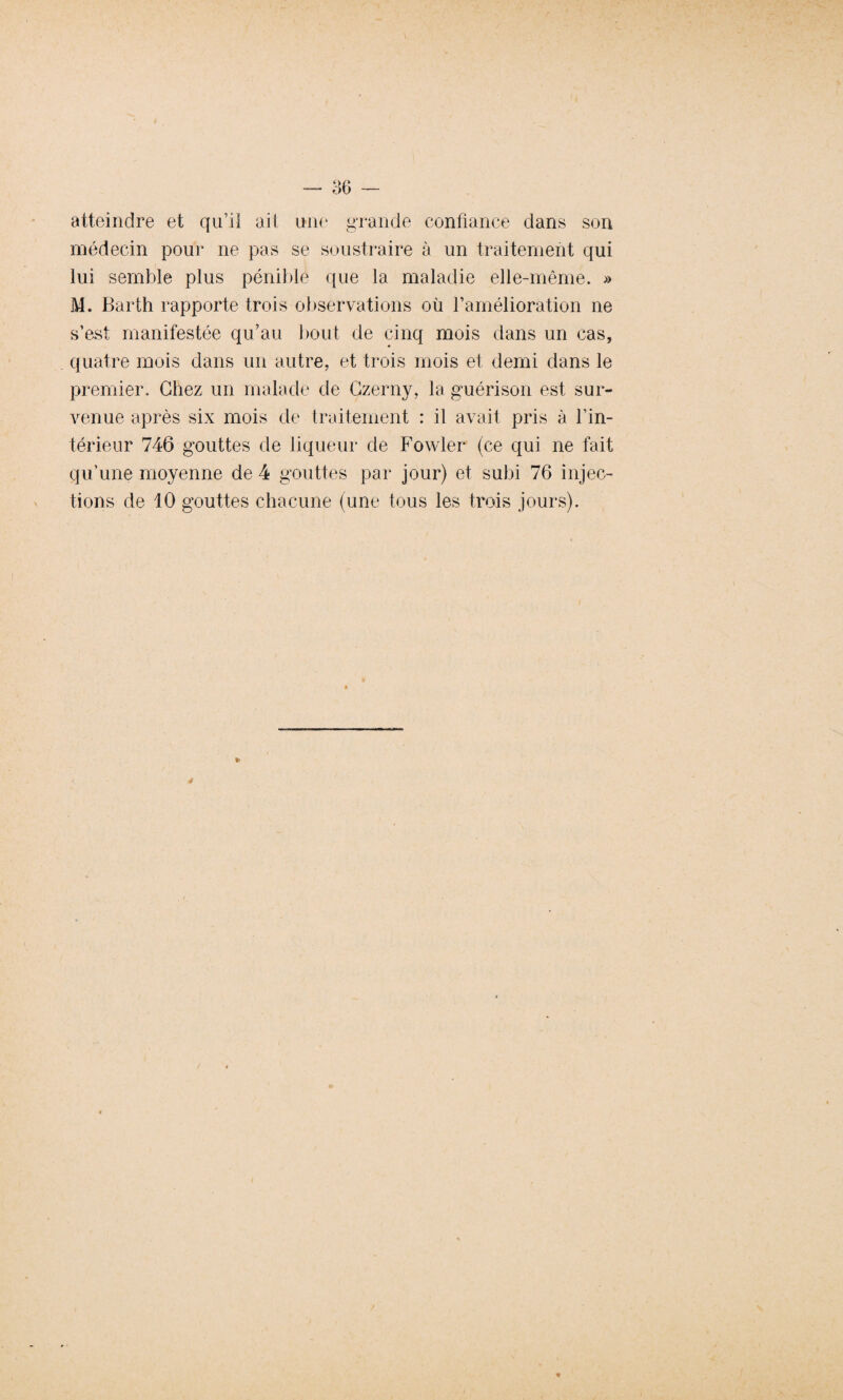 atteindre et qu’il ait une grande confiance dans son médecin pour ne pas se soustraire à un traitement qui lui semble plus pénible que la maladie elle-même. » M. Barth rapporte trois observations où l’amélioration ne s’est manifestée qu’au bout de cinq mois dans un cas, quatre mois dans un autre, et trois mois et demi dans le premier. Chez un malade de Czerny, la guérison est sur¬ venue après six mois de traitement : il avait pris à l’in¬ térieur 746 gouttes de liqueur de Fowler (ce qui ne fait qu’une moyenne de 4 gouttes par jour) et subi 76 injec¬ tions de 10 gouttes chacune (une tous les trois jours).