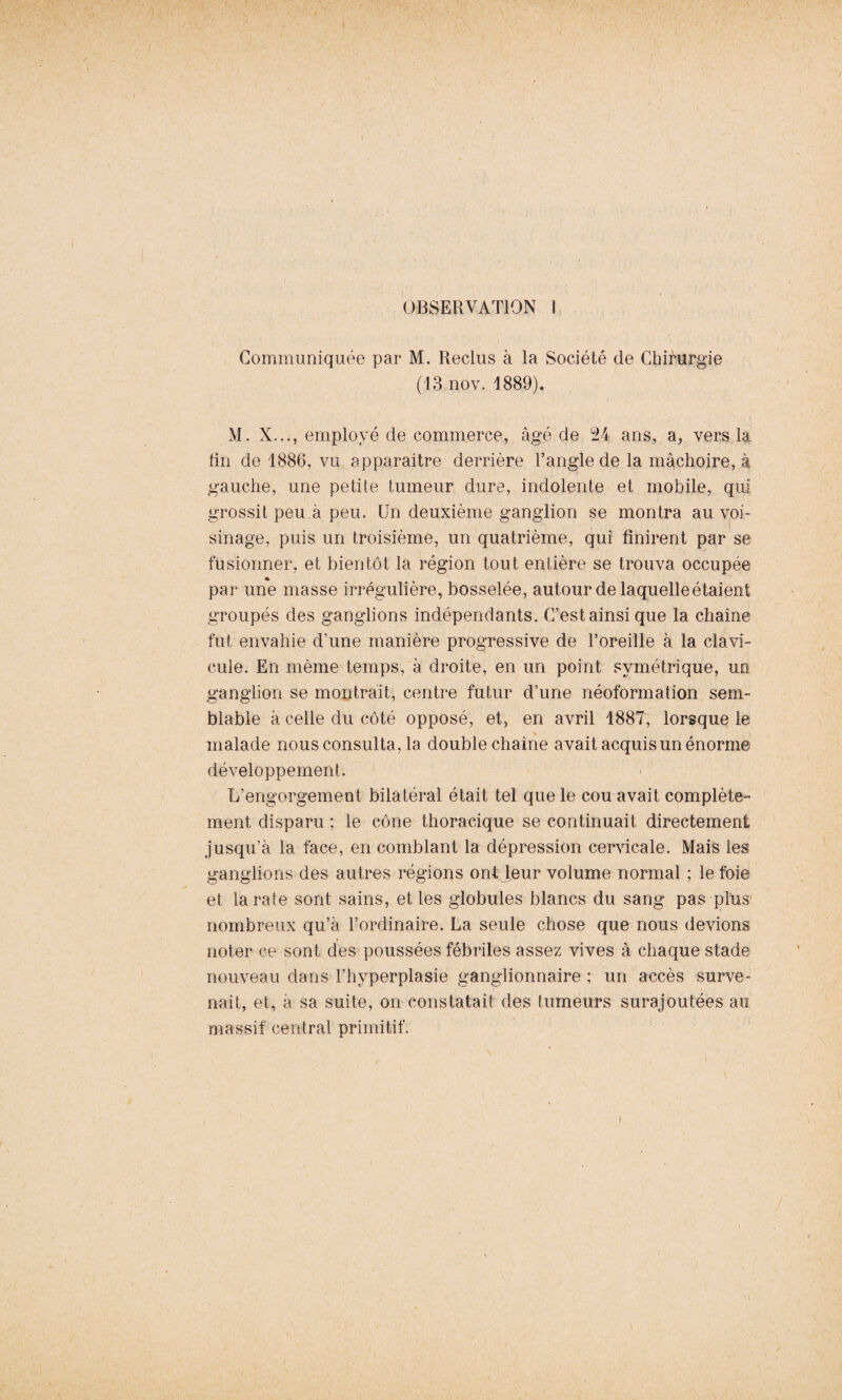 OBSERVATION 1 Communiquée par M. Reclus à la Société de Chirurgie (13 nov. 1889). M. X..i, employé de commerce, âgé de 24 ans, a, vers la lin de 1886, vu apparaître derrière l’angle de la mâchoire, à gauche, une petite tumeur dure, indolente et mobile, qui grossit peu à peu. Un deuxième ganglion se montra au voi¬ sinage, puis un troisième, un quatrième, qui finirent par se fusionner, et bientôt la région tout entière se trouva occupée par une masse irrégulière, bosselée, autour de laquelle étaient groupés des ganglions indépendants. C’est ainsi que la chaîne fut envahie d’une manière progressive de l’oreille à la clavi¬ cule. En même temps, à droite, en un point symétrique, un ganglion se montrait, centre futur d’une néoformation sem¬ blable à celle du côté opposé, et, en avril 1887, lorsque le malade nous consulta, la double chaîne avait acquis un énorme développement. L’engorgement bilatéral était tel que le cou avait complète¬ ment disparu ; le cône thoracique se continuait directement jusqu’à la face, en comblant la dépression cervicale. Mais les ganglions des autres régions ont leur volume normal ; le foie et la rate sont sains, et les globules blancs du sang pas plus nombreux qu’à l’ordinaire. La seule chose que nous devions noter ce sont des poussées fébriles assez vives à chaque stade nouveau dans l’hyperplasie ganglionnaire ; un accès surve¬ nait, et, à sa suite, on constatait des tumeurs surajoutées au massif central primitif. \