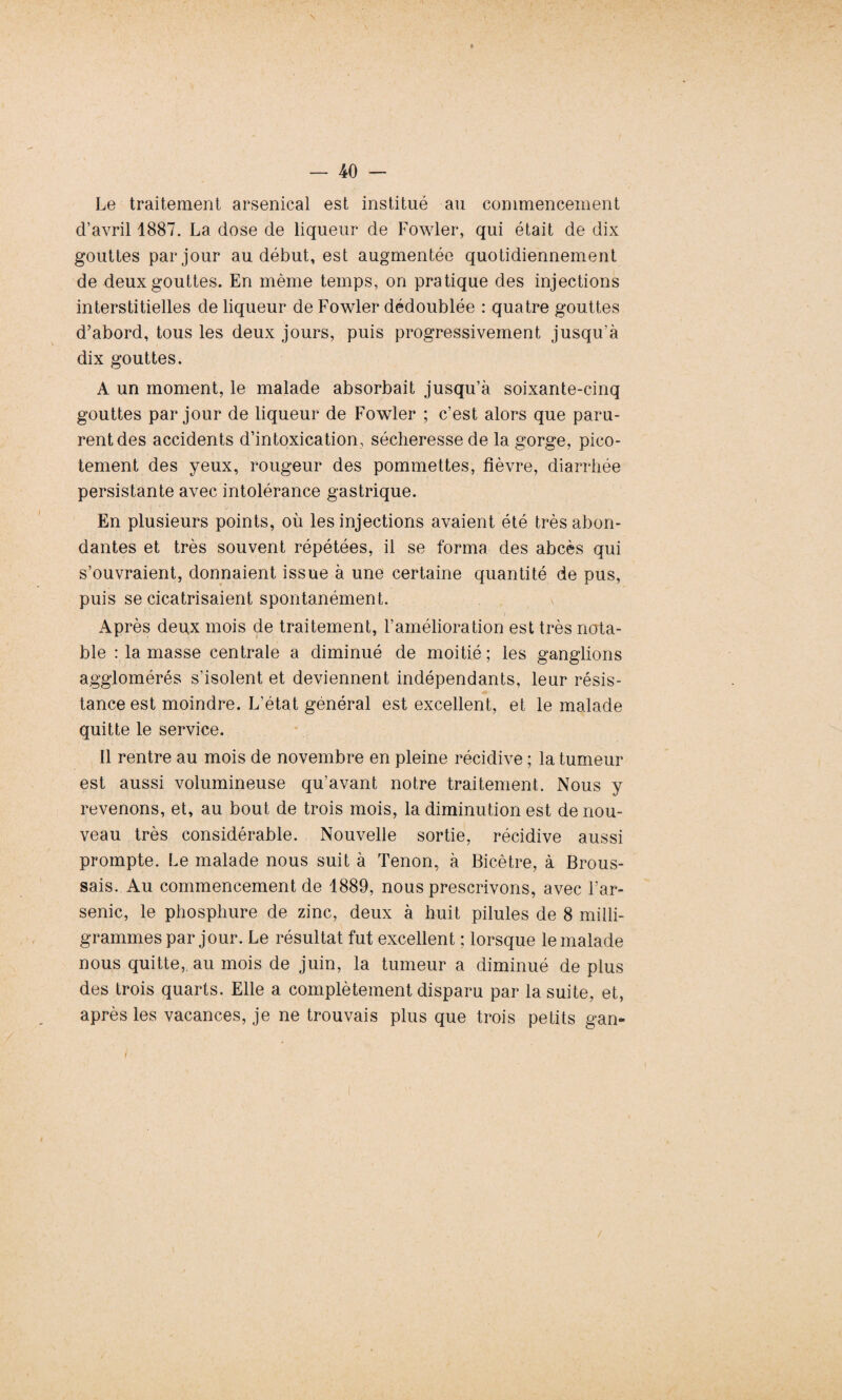 \ * — 40 — Le traitement arsenical est institué au commencement d’avril 1887. La dose de liqueur de Fowler, qui était de dix gouttes par jour au début, est augmentée quotidiennement de deux gouttes. En même temps, on pratique des injections interstitielles de liqueur de Fowler dédoublée : quatre gouttes d’abord, tous les deux jours, puis progressivement jusqu’à dix gouttes. A un moment, le malade absorbait jusqu’à soixante-cinq gouttes par jour de liqueur de Fowler ; c’est alors que paru¬ rent des accidents d’intoxication, sécheresse de la gorge, pico¬ tement des yeux, rougeur des pommettes, fièvre, diarrhée persistante avec intolérance gastrique. En plusieurs points, où les injections avaient été très abon¬ dantes et très souvent répétées, il se forma des abcès qui s’ouvraient, donnaient issue à une certaine quantité de pus, puis se cicatrisaient spontanément. Après deux mois de traitement, l’amélioration est très nota¬ ble : la masse centrale a diminué de moitié ; les ganglions agglomérés s’isolent et deviennent indépendants, leur résis¬ tance est moindre. L’état général est excellent, et le malade quitte le service. Il rentre au mois de novembre en pleine récidive ; la tumeur est aussi volumineuse qu’avant notre traitement. Nous y revenons, et, au bout de trois mois, la diminution est de nou¬ veau très considérable. Nouvelle sortie, récidive aussi prompte. Le malade nous suit à Tenon, à Bicêtre, à Brous¬ sais. Au commencement de 1889, nous prescrivons, avec l’ar¬ senic, le phosphure de zinc, deux à huit pilules de 8 milli¬ grammes par jour. Le résultat fut excellent ; lorsque le malade nous quitte, au mois de juin, la tumeur a diminué de plus des trois quarts. Elle a complètement disparu par la suite, et, après les vacances, je ne trouvais plus que trois petits gan- i