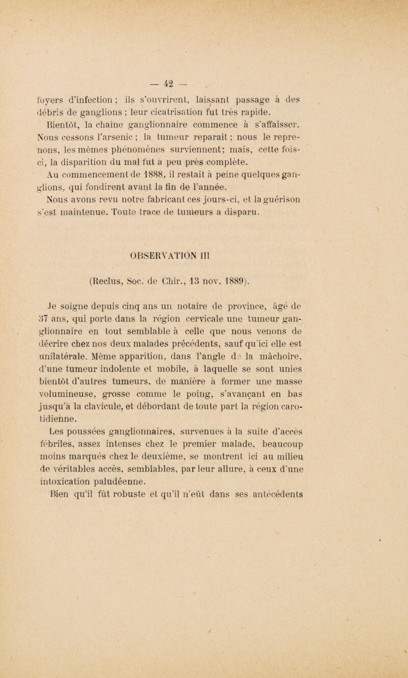 foyers d’infection ; ils s’ouvrirent, laissant passage à des débris de ganglions ; leur cicatrisation fut très rapide. bientôt, la chaîne ganglionnaire commence à s’affaisser. Nous cessons l’arsenic ; la tumeur reparaît ; nous le repre¬ nons, les mêmes phénomènes surviennent; mais, cette fois- ci, la disparition du mal fut à peu près complète. Au commencement de 1888, il restait à peine quelques gan¬ glions, qui fondirent avant la fin de l’année. Nous avons revu notre fabricant ces jours-ci, et la guérison s’est maintenue, 'foute trace de tumeurs a disparu. OBSERVATION III (Reclus, Soc. de Ghir., 13 nov. 1889). le soigne depuis cinq ans un notaire de province, âgé de 37 ans, qui porte dans la région cervicale une tumeur gan¬ glionnaire en tout semblable à celle que nous venons de décrire chez nos deux malades précédents, sauf qu’ici elle est unilatérale. Même apparition, dans l’angle de la mâchoire, d’une tumeur indolente et mobile, à laquelle se sont unies bientôt d’autres tumeurs, de manière à former une masse volumineuse, grosse comme le poing, s’avançant en bas jusqu’à la clavicule, et débordant de toute part la région caro¬ tidienne. Les poussées ganglionnaires, survenues à la suite d’accès fébriles, assez intenses chez le premier malade, beaucoup moins marqués chez le deuxième, se montrent ici au milieu de véritables accès, semblables, par leur allure, à ceux d’une intoxication paludéenne. Bien qu’il fût robuste et qu’il n’eût dans ses antécédents