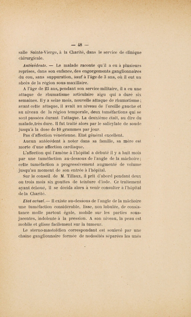 salle Sainte-Vierge, à La Charité, dans le service de clinique chirurgicale. Antécédents. — Le malade raconte qu’il a eu à plusieurs reprises, dans son enfance, des engorgements ganglionnaires du cou, sans suppuration, sauf à l’âge de 3 ans, où il eut un abcès de la région sous-maxillaire. A l’âge de 23 ans, pendant son service militaire, il a eu une attaque de rhumatisme articulaire aigu qui a duré six semaines, il y a seize mois, nouvelle attaque de rhumatisme ; avant cette attaque, il avait au niveau de l’oreille gauche et au niveau de la région temporale, deux tuméfactions qui se sont passées durant l’attaque. La deuxième était, au dire du malade,très dure. Il fut traité alors par le salicylate de soude jusqu’à la dose de 10 grammes par jour. Pas d’affection vénérienne. Etat général excellent. Aucun antécédent à noter dans sa famille, sa mère est morte d’une affection cardiaque. L’affection qui l’amène à l’hôpital a débuté il y a huit mois par une tuméfaction au-dessous de l’angle de la mâchoire ; cette tuméfaction a progressivement augmenté de volume jusqu’au moment de son entrée à l’hôpital. Sur le conseil de M. Tillaux, il prit d’abord pendant deux ou trois mois six gouttes de teinture d’iode. Ce traitement ayant échoué, il se décida alors à venir consulter à l’hôpital delà Charité. Etat actuel.— Il existe au-dessous de l'angle de la mâchoire une tuméfaction considérable, lisse, non lobulée, de consis¬ tance molle partout égale, mobile sur les parties sous- jacentes, indolente à la pression. A son niveau, la peau est mobile et glisse facilement sur la tumeur. Le sterno-mastoïdien correspondant est soulevé par une chaîne ganglionnaire formée de nodosités séparées les unes