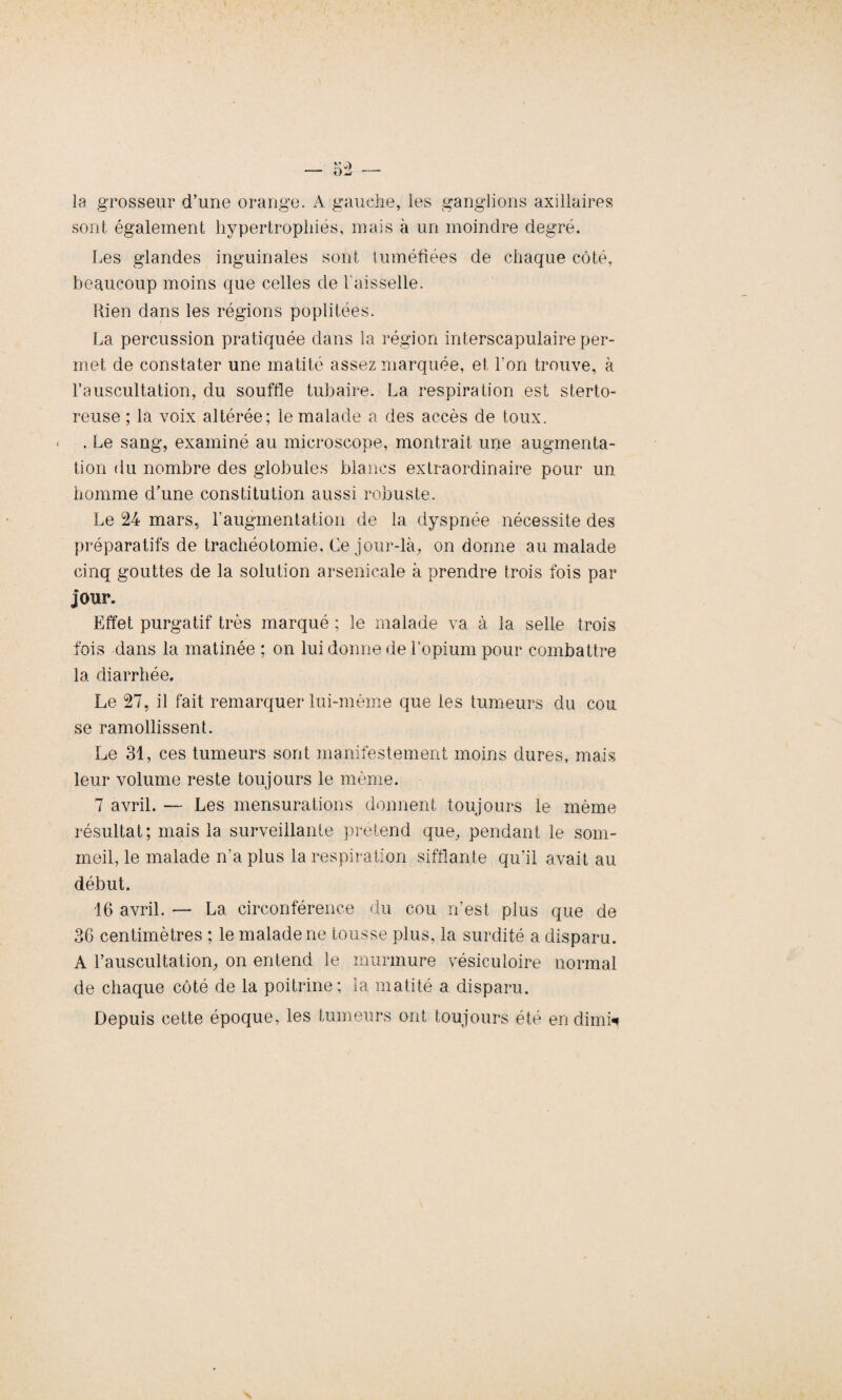 la grosseur d’une orange. A gauche, les ganglions axillaires sont également hypertrophiés, mais à un moindre degré. Les glandes inguinales sont tuméfiées de chaque côté, beaucoup moins que celles de Vaisselle. Rien dans les régions poplitées. La percussion pratiquée dans la région interscapulaire per¬ met de constater une matité assez marquée, et l’on trouve, à l’auscultation, du souffle tubaire. La respiration est sterto- reuse ; la voix altérée; le malade a des accès de toux. < . Le sang, examiné au microscope, montrait une augmenta¬ tion du nombre des globules blancs extraordinaire pour un homme d’une constitution aussi robuste. Le 24 mars, l’augmentation de la dyspnée nécessite des préparatifs de trachéotomie. Ce jour-là, on donne au malade cinq gouttes de la solution arsenicale à prendre trois fois par jour. Effet purgatif très marqué ; le malade va à la selle trois fois dans la matinée ; on lui donne de l’opium pour combattre la diarrhée. Le 27, il fait remarquer lui-même que les tumeurs du cou se ramollissent. Le 31, ces tumeurs sont manifestement moins dures, mais leur volume reste toujours le même. 7 avril. — Les mensurations donnent toujours le même résultat; mais la surveillante prétend que, pendant le som¬ meil, le malade n’a plus la respiration sifflante qu’il avait au début. 16 avril. — La circonférence du cou n’est plus que de 36 centimètres ; le malade ne tousse plus, la surdité a disparu. A l’auscultation, on entend le murmure vésiculoire normal de chaque côté de la poitrine; la matité a disparu. Depuis cette époque, les tumeurs ont toujours été en dimk