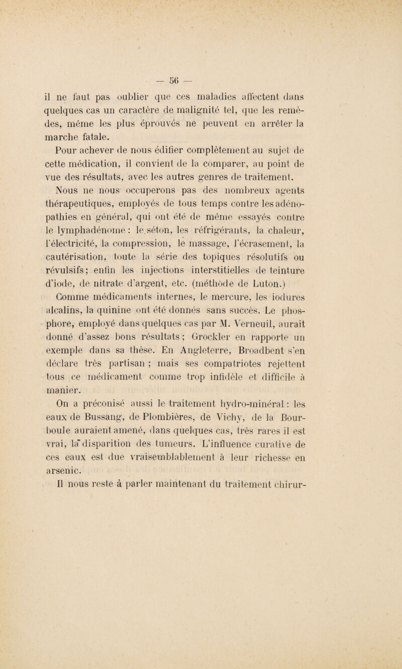 il ne faut pas oublier que ces maladies affectent dans quelques cas un caractère de malignité tel, que les remè¬ des, même les plus éprouvés ne peuvent en arrêter la marche fatale. Pour achever de nous édifier complètement au sujet de cette médication, il convient de la comparer, au point de vue des résultats, avec les autres genres de traitement. Nous ne nous occuperons pas des nombreux agents thérapeutiques, employés de tous temps contre les adéno¬ pathies en général, qui ont été de même essayés contre le lymphadénome : le.séton, les réfrigérants, la chaleur, félectricité, la compression, le massage, l’écrasement, la cautérisation, toute la série des topiques résolutifs ou révulsifs ; enfin les injections interstitielles de teinture d’iode, de nitrate d’argent, etc. (méthode de Luton.) Gomme médicaments internes, le mercure, les iodures alcalins, la quinine ont été donnés sans succès. Le phos¬ phore, employé dans quelques cas par M. Verneuil, aurait donné d’assez bons résultats ; Grockler en rapporte un exemple dans sa thèse. En Angleterre, Broadbent s’en déclare très partisan ; mais ses compatriotes rejettent tous ce médicament comme trop infidèle et difficile à manier. On a préconisé aussi le traitement hydro-minéral : les eaux de Bussang, de Plombières, de Vichy, de la Bour- boule auraient amené, dans quelques cas, très rares il est vrai, la” disparition des tumeurs. L’influence curative de ces eaux est due vraisemblablement à leur richesse en arsenic. Il nous reste à parler maintenant du traitement chirur- i
