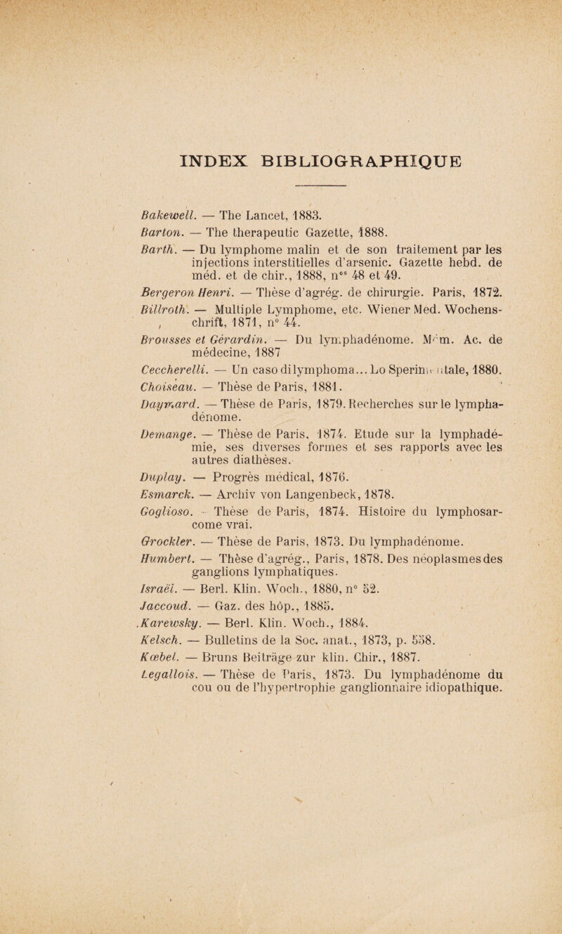 INDEX BIBLIOGRAPHIQUE Bakewell. — The Lancet, 1883. Barton. — The therapeutic Gazette, 1888. Barth. — Du lymphome malin et de son traitement par les injections interstitielles d’arsenic. Gazette hebd. de méd. et de chir., 1888, nos 48 et 49. Bergeron Henri. — Thèse d’agrég. de chirurgie. Paris, 1872. Billroth. — Multiple Lymphome, etc, Wiener Med. Wochens- , chrift, 1871, n° 44. Brousses et Gèrardin. — Du lymphadénome. M^m. Ac. de médecine, 1887 Ceccherelli. — Un casodilymphoma... Lo Sperinu utale, 1880. ♦ Choiseau. — Thèse de Paris, 1881. Daymard. —Thèse de Paris, 1879. Recherches sur le lympha¬ dénome. Démangé. — Thèse de Paris, 1874. Etude sur la lymphadé- mie, ses diverses formes et ses rapports avec les autres diathèses. Duplay. — Progrès médical, 1876. Esmarck. — Archiv von Langenbeck, 1878. Goglioso. - Thèse de Paris, 1874. Histoire du lymphosar¬ come vrai. Grockler. — Thèse de Paris, 1873. Du lymphadénome. Humbert. — Thèse d’agrég., Paris, 1878. Des néoplasmes des ganglions lymphatiques. Israël. — Berl. Klin. Wocli., 1880, n° 52. Jaccoud. — Gaz. des hôp., 1885. .Karewsky. — Berl. Klin. Woch., 1884. Kelsch. — Bulletins de la Soc. anat., 1873, p. 558. Kœbel. — Bruns Beitrâge zur klin. Chir., 1887. Legallois. — Thèse de Paris, 1873. Du lymphadénome du cou ou de l’hypertrophie ganglionnaire idiopathique.