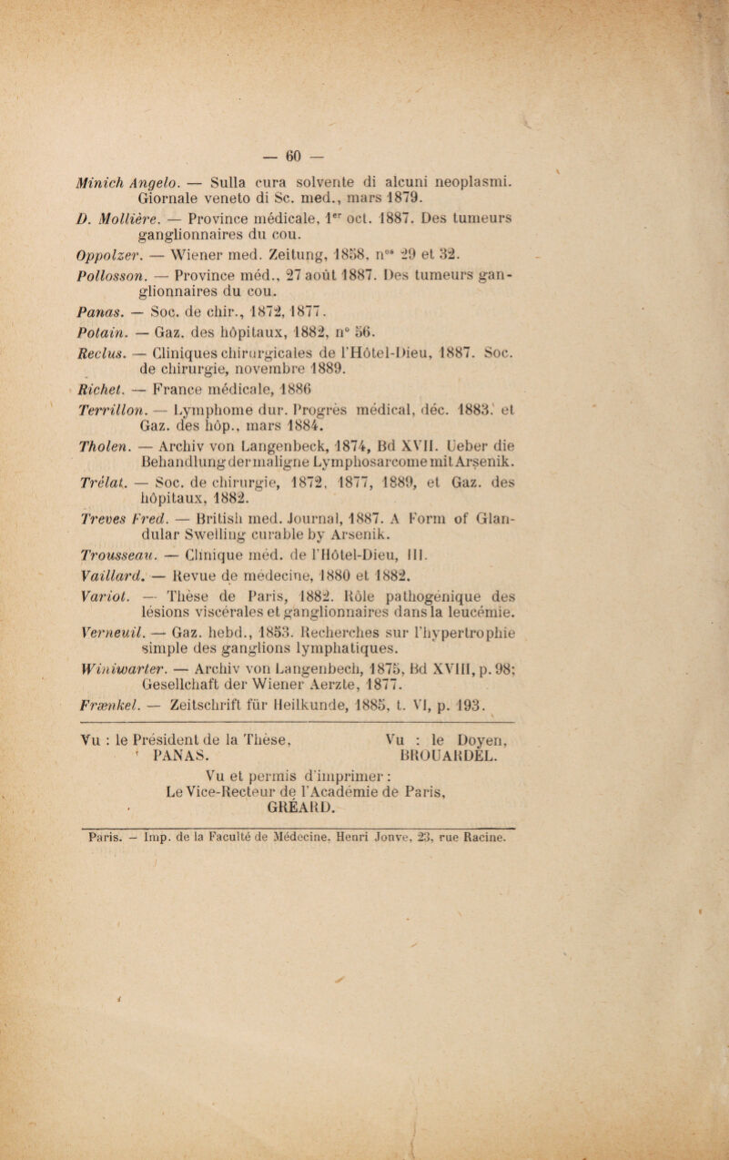 Minich Angelo. — Sulla cura solvente di alcuni neoplasmi. Giornale veneto di Sc. med., mars 1879. D. Mollière. — Province médicale, 1er oct. 1887. Des tumeurs ganglionnaires du cou. Oppolzer. — Wiener med. Zeitung, 1858, nos 29 et 32. Pollosson. — Province méd., 27 août 1887. Des tumeurs gan¬ glionnaires du cou. Panas. — Soc. de chir., 1872,1877. Potain. — Gaz. des hôpitaux, 1882, n° 56. Reclus. — Cliniques chirurgicales de l’Hôtel-Dieu, 1887. Soc. de chirurgie, novembre 1889. Richet. — France médicale, 1886 Terrülon. — Lymphome dur. Progrès médical, déc. 1883. et Gaz. des hôp., mars 1884. Tholen. — Archiv von Langenbeck, 1874, Bd XVII. Ueber die Behandlung der maligne Lymphosarcome mit Arsenik. Trélat. — Soc. de chirurgie, 1872, 1877, 1889, et Gaz. des hôpitaux, 1882. Treves Fred. — British med. Journal, 1887. A Form of Glan- dular Sweiling curable by Arsenik. Trousseau. — Clinique méd. de l'Hôtel-Dieu, III. Vaillard. — Revue de médecine, 1880 et 1882. Variot. — Thèse de Paris, 1882. Rôle pathogénique des lésions viscérales et ganglionnaires dans la leucémie. Verneuü. — Gaz. hebd., 1853. Recherches sur l’hypertrophie simple des ganglions lymphatiques. Winiwarter. — Archiv von Langenbecli, 1875, Bd XVIII, p. 98; Gesellchaft der Wiener Aerzte, 1877. Frænkel. — Zeitschrift für Heilkunde, 1885, t. VI, p. 193. Vu : le Président de la Thèse, Vu : le Doyen, 4 PANAS. BROUABDEL. Vu et permis d’imprimer : Le Vice-Recteur de l’Académie de Paris, GRÉARD. Paris. — lmp. de la Faculté de Médecine, Henri Jonve, 23, rue Racine.