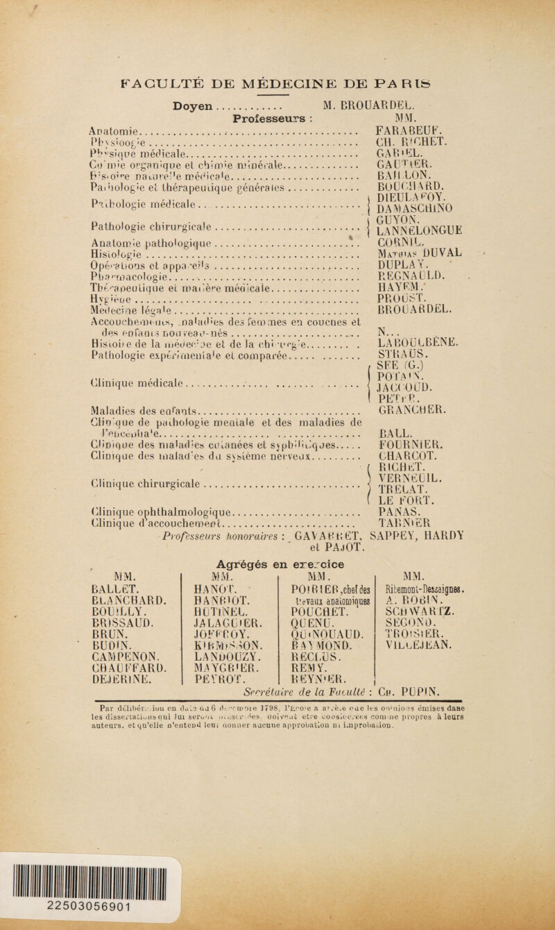 FACULTÉ DE MÉDECINE DE PARIS Doyen. M. BROUARDEL. Professeurs : MM. Anatomie... FARABEUF. Pbysioogie. CH. RICHET. Physique médicale. CAR'EL. Co'mie orgauique et chimie minérale.. GAULER. FFsmme naiureDe médica'e. ... BAILLON. PaDiolog'e et thérapeutique générales. BOUCHARD. D , , . ,r / i D1EULADY. Pathologie medicale. j DAMAsCtiiNO Pathologie chirurgicale. j lANNÊLONGDE Anatomie pathologique.. CORN IL. Hisiolope.. Mathias DUVAL Opé rations et appamds. DUPLAY. Pharmacologie..... REGNA ULl). Thérapeutique et matière médicale. HAYEM. Hygiène.. PPtOÜST. Médecine légale. BROUARDEL. Accouchements, maladies des femmes en coucnes et des enfants non veau-nés... N... Hisiohe de la médec/ue et de la chî urgie. LABOULBENË. Pathologie expérîmeihaie et comparée. . STRAUS. , SUE fG.) Clinique medicale.. .. .... { jAC( OGD I PETrR. Maladies des enfants. GRANGHER. Clinique de pathologie mentale et des maladies de JYnccijiia'e. RALL. Clinique des maladies cutanées et syphilitiques. FOURNIER. Clinique des inalad:es du système nerveux. CHARCOT. f RICHET. Clinique chirurgicale. < GRELAT f LE FORT. (Clinique ophthalmologique. PANAS. Clinique d’accouchement. TARN»ER Professeurs honoraires: GAVA B R ET, SAPPEY, HARDY et PAjOT. Agrégés en erercice MM. MM. MM. MM. BALLET. HANOT. PO! R 1ER,chef des Ribemonl-Dessaignes. BLANCHARD. HANfOOT. t;uvaux àGaloiûinues A. ROBIN. BOL’LLY. HUTlNEL. POUCHET. SCH YVARTZ. BR) SSA CD. JALACUlER. QUENC. SECOND. BRUN. J GF F BOY. QÜiNOUAUD. TROlSlER. BUDtN. K)KM>SSON. RAYMOND. VILLEJKAN. CAMPENON. LANDOUZY. RECLUS. CHAUFFARD. MAYGB'ER. REMY. DEJEBlNE. PETROT. REYN'ER. Secrétaire de la Faculté : Ch. PUP1N. Par délibéré.ion en date aa 6 deccmoie 1798 l’ûco'e a arrè.e oae les oo1 nions émises dane les dissertations oui fui seront piosem ées cioWeat etre coosiocvées connue propres à leurs auteurs, et qu’elle n’entend leur donner aucuue approbation ni improbation. 22503056901
