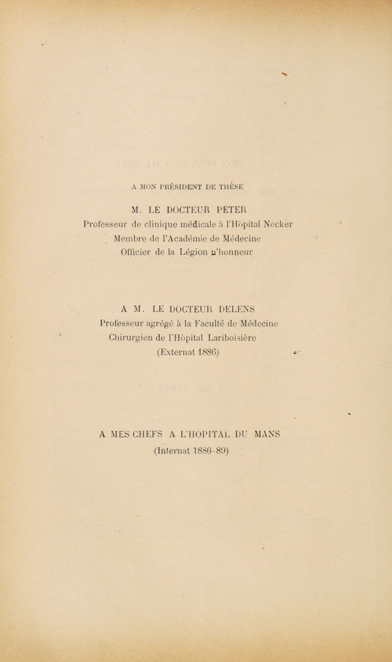 A MON PRÉSIDENT DE THÈSE M. LE DOCTEUR PETER % Professeur de clinique médicale à l’Hôpital Necker Membre de l’Académie de Médecine Officier de la Légion u’honneur A M. LE DOCTEUR DELENS Professeur agrégé à la Faculté de Médecine Chirurgien de l’Hôpital Lariboisière (Externat 1886) A MES CHEFS A L’HOPITAL DU MANS (Internat 1886-89)