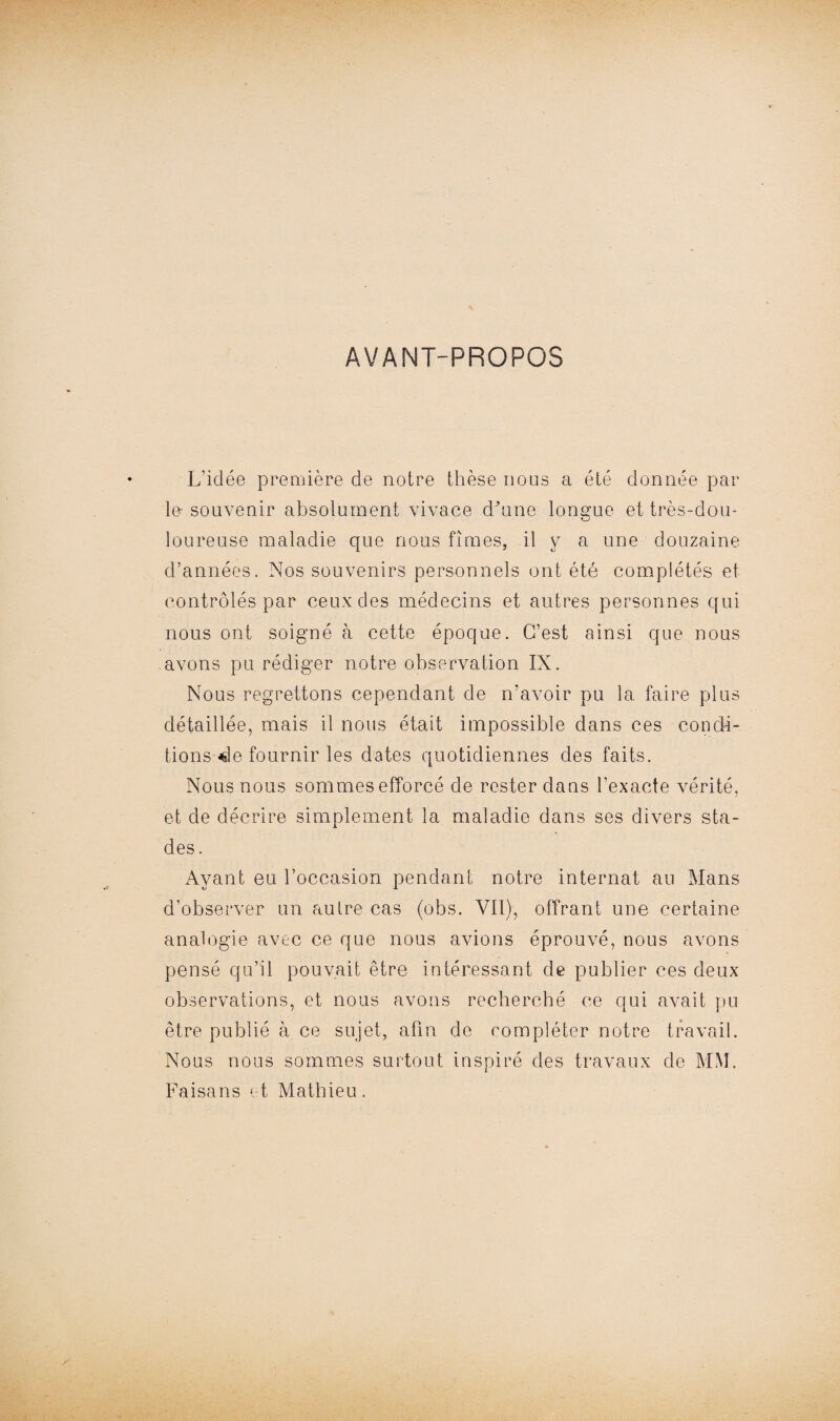 AVANT-PROPOS L’idée première de notre thèse nous a été donnée par le-souvenir absolument vivace d’une longue et très-dou¬ loureuse maladie que nous fîmes, il y a une douzaine d’années. Nos souvenirs personnels ont été complétés et contrôlés par ceux des médecins et autres personnes qui nous ont soigné à cette époque. C’est ainsi que nous avons pu rédiger notre observation IX. Nous regrettons cependant de n’avoir pu la faire plus détaillée, mais il nous était impossible dans ces condi¬ tions «le fournir les dates quotidiennes des faits. Nous nous sommes efforcé de rester dans l’exacte vérité, et de décrire simplement la maladie dans ses divers sta¬ des. Ayant eu l’occasion pendant notre internat au Mans d’observer un autre cas (obs. Vit), offrant une certaine analogie avec ce que nous avions éprouvé, nous avons pensé qu’il pouvait être intéressant de publier ces deux observations, et nous avons recherché ce qui avait pu être publié à ce sujet, afin de compléter notre travail. Nous nous sommes surtout inspiré des travaux de MM. Faisans et Mathieu.