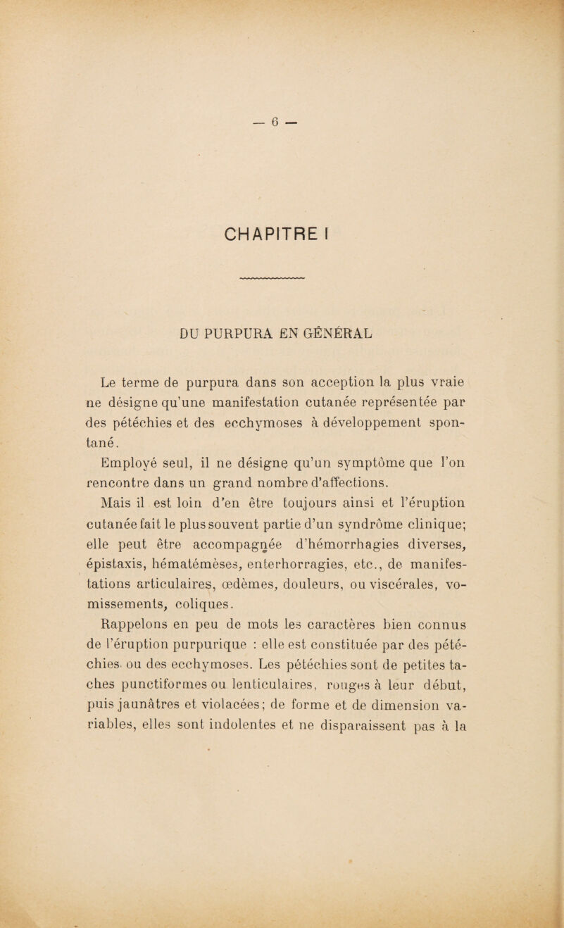 CHAPITRE I DU PURPURA EN GÉNÉRAL Le terme de purpura dans son acception la plus vraie ne désigne qu’une manifestation cutanée représentée par des pétéchies et des ecchymoses à développement spon¬ tané. Employé seul, il ne désigne qu’un symptôme que l’on rencontre dans un grand nombre d’affections. Mais il est loin d’en être toujours ainsi et l’éruption cutanée fait le plus souvent partie d’un syndrome clinique; elle peut être accompagnée d’hémorrhagies diverses, épistaxis, hématémèses, enterhorragies, etc., de manifes¬ tations articulaires, œdèmes, douleurs, ou viscérales, vo¬ missements, coliques. Rappelons en peu de mots les caractères bien connus de l’éruption purpurique : elle est constituée par des pété¬ chies. ou des ecchymoses. Les pétéchies sont de petites ta¬ ches punctiformes ou lenticulaires, rouges à leur début, puis jaunâtres et violacées; de forme et de dimension va¬ riables, elles sont indolentes et ne disparaissent pas à la
