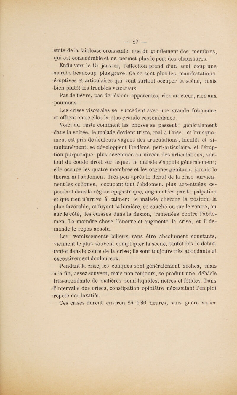 suite de la faiblease croissante, que du gonflement des membres, qui est considérable et ne permet plus le port des chaussures. Enfin vers le 15 janvier, l’affection prend d’un seul coup une marche beaucoup plus grave. Ce ne sont plus les manifestations éruptives et articulaires qui vont surtout occuper la scène, mais bien plutôt les troubles viscéraux. Pas de fièvre, pas de lésions apparentes, rien au cœur, rien aux poumons. Les crises viscérales se succèdent avec une grande fréquence et offrent entre elles la plus grande ressemblance. Voici du reste comment les choses se passent : généralement dans la soirée, le malade devient triste, mal à l’aise, et brusque¬ ment est pris de douleurs vagues des articulations; bientôt et si¬ multanément, se développent l’œdème peri-articulaire, et l’érup¬ tion purpurique plus accentuée au niveau des articulations, sur¬ tout du coude droit sur lequel le malade s’appuie généralement; elle occupe les quatre membres et les organes génitaux, jamais le thorax ni l’abdomen. Très-peu après le début de la crise survien¬ nent les coliques, occupant tout l’abdomen, plus accentuées ce¬ pendant dans la région épigastrique, augmentées par la palpation et que rien n’arrive à calmer; le malade cherche la position la plus favorable, et fuyant la lumière, se couche ou sur le ventre, ou sur le côté, les cuisses dans la flexion, ramenées contre l’abdo¬ men. La moindre chose l’énerve et augmente la crise, et il de¬ mande le repos absolu. Les vomissements bilieux, sans être absolument constants, viennent le plus souvent compliquer la scène, tantôt dès le début, tantôt dans le cours de la crise; ils sont toujours très abondants et excessivement douloureux. Pendant la crise, les coliques sont généralement sèches, mais à la fin, assez souvent, mais non toujours, se produit une débâcle très-abondante de matières semi-liquides, noires et fétides. Dans l’intervalle des crises, constipation opiniâtre nécessitant l’emploi répété des laxatifs. Ces crises durent environ 24 à 36 heures, sans guère varier