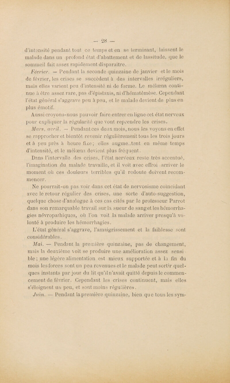 d’intensité pendant tout ce temps et en se terminant, laissent le malade dans un profond état d’abattement et de lassitude, que le sommeil fait assez rapidement disparaître. Février. — Pendant la seconde quinzaine de janvier et le mois de février, les crises se succèdent à des intervalles irréguliers, mais elles varient peu d'intensité ni de forme. Le mélœna conti¬ nue à être assez rare, pas d'épistaxis, ni d’hématémèse. Cependant l’état général s’aggrave peu à peu, et le malade devient de plus en plus émotif. Aussi croyons-nous pouvoir faire entrer en ligne cet état nerveux pour expliquer la régularité que vont reprendre les crises. Mars, avril. — Pendant ces deux mois, nous les voyons en effet se rapprocher et bientôt revenir régulièrement tous les trois jours et à peu près à heure fixe; elles augmentent en même temps d’intensité, et le mélœna devient plus fréquent. Dans l’intervalle des crises, l’état nerveux reste très accentué, l'imagination du malade travaille, et il voit avec effroi arriver le moment où ces douleurs terribles qu’il redoute doivent recom¬ mencer. Ne pourrait-on pas voir dans cet état de nervosisme coïncidant avec le retour régulier des crises, une sorte d’auto-suggestion, quelque chose d’analogue à ces cas cités par le professeur Parrot dans son remarquable travail sur la sueur de sang et les hémorrha¬ gies névropathiques, où l’on voit la malade arriver presqu’à vo¬ lonté à produire les hémorrhagies. L’état général s’aggrave, l’amaigrissement et la faiblesse sont considérables. Mai. — Pendant la première quinzaine, pas de changement, mais la deuxième voit se produire une amélioration assez sensi ■ ble ; une légère alimentation est mieux supportée et à la fin du mois les forces sont un peu revenues et le malade peut sortir quel¬ ques instants par jour du lit qu’il n’avait quitté depuis le commen¬ cement de février. Cependant les crises continuent, mais elles s’éloignent un peu, et sont moins régulières. Juin. — Pendant la première quinzaine, bien qu e tous les sym-