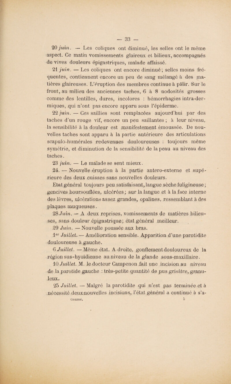 20 juin. — Les coliques ont diminué, les selles ont le même aspect. Ce matin vomissements glaireux et bilieux, accompagnés de vives douleurs épigastriques, malade affaissé. 21 juin. — Les coliques ont encore diminué; selles moins fré¬ quentes, contiennent encore un peu de sang mélangé à des ma¬ tières glaireuses. L’éruption des membres continue à pâlir. Sur le front, au milieu des anciennes taches, 6 à 8 nodosités grosses comme des lentilles, dures, incolores : hémorrhagies intra-der¬ miques, qui n’ont pas encore apparu sous l'épiderme. 22 juin. — Ces saillies sont remplacées aujourd’hui par des taches d’un rouge vif, encore un peu saillantes ; à leur niveau, la sensibilité à la douleur est manifestement émoussée. De nou¬ velles taches sont apparu à la partie antérieure des articulations scapulo-humérales redevenues douloureuses : toujours même symétrie, et diminution de la sensibilité de la peau au niveau des taches. 23 juin. — Le malade se sent mieux. 24. — Nouvelle éruption à la partie antero-externe et supé¬ rieure des deux cuisses sans nouvelles douleurs. Etat général toujours peu satisfaisant,langue sèche fuligineuse; gencives boursouflées, ulcérées ; sur la langue et à la face interne des lèvres, ulcérations assez grandes, opalines, ressemblant à des plaques muqueuses. 28 Juin. — A deux reprises, vomissements de matières bilieu¬ ses, sans douleur épigastrique; état général meilleur. 29 Juin. — Nouvelle poussée aux bras. 1er Juillet. — Amélioration sensible. Apparition d’une parotidite douloureuse à gauche. 6 Juillet. —Même état. A droite, gonflement douloureux de la région sus-hyoïdienne au niveau de la glande sous-maxillaire. 10 Juillet. M. le docteur Gampenon fait une incision au niveau de la parotide gauche : très-petite quantité de pus grisâtre, granu¬ leux. 25 Juillet. — Malgré la parotidite qui n'est pas terminée et à nécessité deux nouvelles incisions, l’état général a continué à s’a- 5 Gaumé.