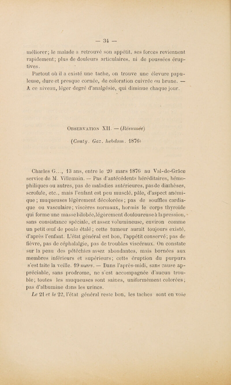 méliorer; le malade a retrouvé son appétit, ses forces reviennent rapidement; plus de douleurs articulaires, ni de poussées érup¬ tives . Partout où il a existé une tache, on trouve une élevure papu¬ leuse, dure et presque cornée, de coloration cuivrée ou brune. — A ce niveau, léger degré d'analgésie, qui diminue chaque jour. Observation XII. —(Résumée) (Couty. Gaz. liebdom. 1876' Charles G..., 13 ans, entre le 20 mars 1876 au Val-de-Grâce service de M. Villemain. — Pas d’antécédents héréditaires, hémo- philiques ou autres, pas de maladies antérieures, pas de diathèses, scrofule, etc., mais l’enfant est peu musclé, pâle, d’aspect anémi¬ que ; muqueuses légèrement décolorées ; pas de souffles cardia¬ que ou vasculaire; viscères normaux, hormis le corps thyroïde qui forme une masse bilobée,légèrement douloureuse à la pression, sans consistance spéciale, et assez volumineuse, environ comme un petit œuf de poule étalé; cette tumeur aurait toujours existé, d’après l’enfant. L’état général est bon, l’appétit conservé ; pas de fièvre, pas de céphalalgie, pas de troubles viscéraux. On constate sur la peau des pétéchies assez abondantes, mais bornées aux membres inférieurs et supérieurs; cette éruption du purpura s’est faite la veille. 19 mars. — Dans l’après-midi, sans cause ap¬ préciable, sans prodrome, ne s'est accompagnée d’aucun trou¬ ble; toutes les muqueuses sont saines, uniformément colorées ; pas d’albumine dans les urines. Le 21 et le 22, l’état général reste bon, les taches sont en voie