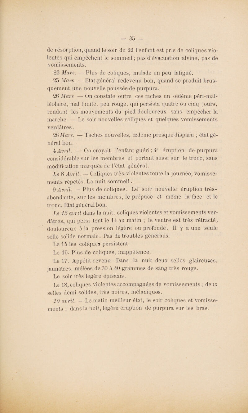 de résorption, quand le soir du 22 l’enfant est pris de coliques vio¬ lentes qui empêchent le sommeil ; pas d’évacuation alvine, pas de vomissements. 23 Mars. — Plus de coliques, malade un peu fatigué. 25 Mars. —Etat général redevenu bon, quand se produit brus¬ quement une nouvelle poussée de purpura. 26 Mars — On constate outre ces taches un œdème péri-mal- léolaire, mal limité, peu rouge, qui persista quatre ou cinq jours, rendant les mouvements du pied douloureux sans empêcher la marche. —Le soir nouvelles coliques et quelques vomissements verdâtres. 28 Mars. — Taches nouvelles, œdème presque disparu ; état gé¬ néral bon. 4 Avril. —On croyait l’enfant guéri ; 4e éruption de purpura considérable sur les membres et portant aussi sur le tronc, sans modification marquée de l’état général. Le 8 Avril. — Coliques très-violentes toute la journée, vomisse¬ ments répétés. La nuit sommeil. 9 Avril. — Plus de coliques. Le soir nouvelle éruption très- abondante, sur les membres, le prépuce et même la face et le tronc. Etat général bon. Le 13 avril dans la nuit, coliques violentes et vomissements ver¬ dâtres, qui persistent le 14 au matin ; le ventre est très rétracté, douloureux à la pression légère ou profonde. Il y aune seule selle solide normale. Pas de troubles généraux. Le 15 les coliques persistent. Le 16. Plus de coliques, inappétence. Le 17. Appétit revenu. Dans la nuit deux selies glaireuses, jaunâtres, mélées de 30 à 40 grammes de sang très rouge. Le soir très légère épisaxis. Le 18, coliques violentes accompagnées de vomissements ; deux selles demi solides, très noires, mélaniques. 20 avril. — Le matin meilleur état, le soir coliques et vomisse¬ ments ; dans la nuit, légère éruption de purpura sur les bras.