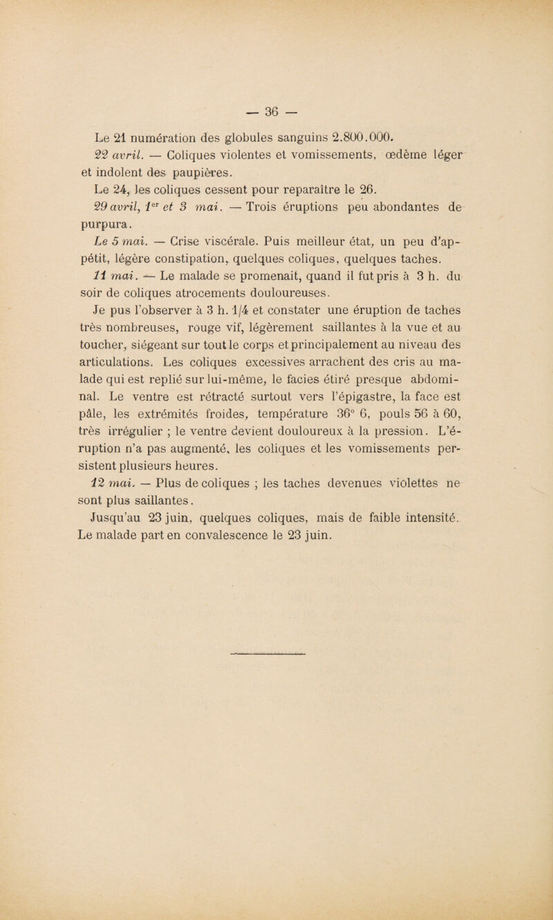 Le 21 numération des globules sanguins 2.800.000. 22 avril. — Coliques violentes et vomissements, œdème léger et indolent des paupières. Le 24, les coliques cessent pour reparaître le 26. 29avril, leT et 3 mai. —Trois éruptions peu abondantes de purpura. Le 5 mai. — Crise viscérale. Puis meilleur état, un peu d'ap¬ pétit, légère constipation, quelques coliques, quelques taches. 11 mai. — Le malade se promenait, quand il fut pris à 3 h. du soir de coliques atrocements douloureuses. Je pus l’observer à 3 h. 1/4 et constater une éruption de taches très nombreuses, rouge vif, légèrement saillantes à la vue et au toucher, siégeant sur tout le corps et principalement au niveau des articulations. Les coliques excessives arrachent des cris au ma¬ lade qui est replié sur lui-même, le faciès étiré presque abdomi¬ nal. Le ventre est rétracté surtout vers l’épigastre, la face est pâle, les extrémités froides, température 36° 6, pouls 56 à 60, très irrégulier ; le ventre devient douloureux à la pression. L’é¬ ruption n’a pas augmenté, les coliques et les vomissements per¬ sistent plusieurs heures. 12 mai. — Plus de coliques ; les taches devenues violettes ne sont plus saillantes. Jusqu’au 23 juin, quelques coliques, mais de faible intensité. Le malade part en convalescence le 23 juin.