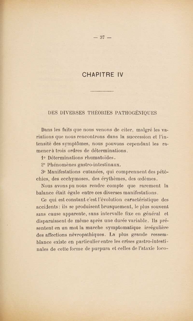 CHAPITRE IV DES DIVERSES THÉORIES PATHOGÉNIQUES Dans les faits que nous venons de citer, malgré les va¬ riations que nous rencontrons dans la succession et l’in¬ tensité des symptômes, nous pouvons cependant les ra¬ mènera trois ordres de déterminations. 1° Déterminations rhumatoïdes. 2e Phénomènes gastro-intestinaux. 3° Manifestations cutanées, qui comprennent des pété¬ chies, des ecchymoses, des érythèmes, des oedèmes. Nous avons pu nous rendre compte que rarement la balance était égale entre ces diverses manifestations. Ge qui est constant c’est révolution caractéristique des accidents : ils se produisent brusquement, le plus souvent sans cause apparente, sans intervalle fixe en général et disparaissent de même après une durée variable. Ils pré¬ sentent en un mot la marche symptomatique irrégulière des affections névropathiques. La plus grande ressem¬ blance existe en particulier entre les crises gastro-intesti¬ nales de cette forme de purpura et celles de l'ataxie loco-