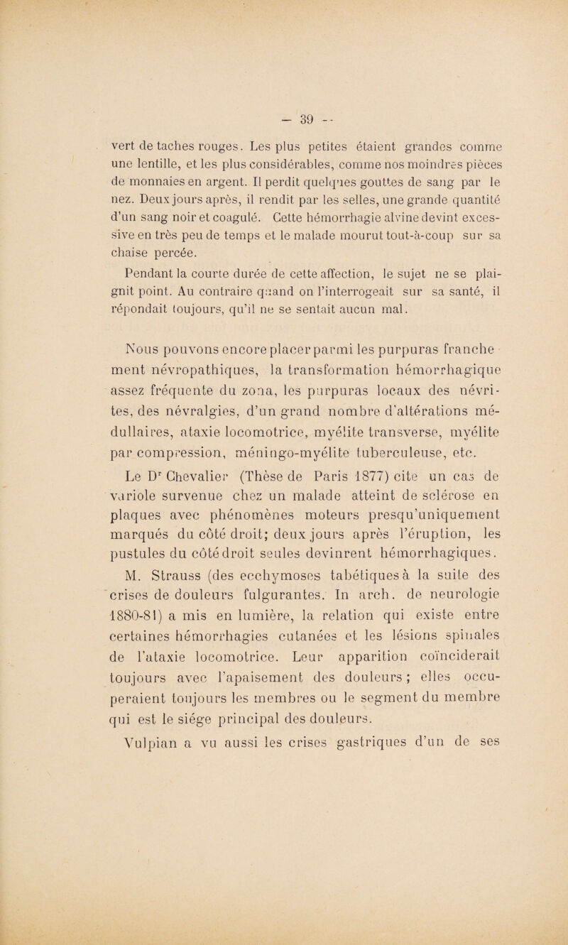 vert cle taches rouges. Les plus petites étaient grandes comme une lentille, et les plus considérables, comme nos moindres pièces de monnaies en argent. Il perdit quelques gouttes de sang par le nez. Deux jours après, il rendit par les selles, une grande quantité d’un sang noir et coagulé. Cette hémorrhagie alvine devint exces¬ sive en très peu de temps et le malade mourut tout-à-coup sur sa chaise percée. Pendant la courte durée de cette affection, le sujet ne se plai¬ gnit point. Au contraire quand on l’interrogeait sur sa santé, il répondait toujours, qu’il ne se sentait aucun mal. Nous pouvons encore placer parmi les purpuras franche ment névropathiques, la transformation hémorrhagique assez fréquente du zona, les purpuras locaux des névri¬ tes, des névralgies, d’un grand nombre d’altérations mé¬ dullaires, ataxie locomotrice, myélite transverse, myélite par compression, méningo-myélite tuberculeuse, etc. Le Dr Chevalier (Thèse de Paris 1877) cite un cas de variole survenue chez un malade atteint de sclérose en plaques avec phénomènes moteurs presqu’uniquement marqués du côté droit; deux jours après l’éruption, les pustules du côté droit seules devinrent hémorrhagiques. M. Strauss (des ecchymoses tabétiques à la suite des crises de douleurs fulgurantes. In arch. de neurologie 1880-81) a mis en lumière, la relation qui existe entre certaines hémorrhagies cutanées et les lésions spinales de l’ataxie locomotrice. Leur apparition coïnciderait toujours avec l’apaisement des douleurs ; elles occu¬ peraient toujours les membres ou le segment du membre qui est le siège principal des douleurs. Vu!pian a vu aussi les crises gastriques d’un de ses